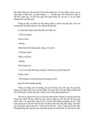 não nhiều. Bây giờ nếu mình bỏ hết thì hết phiền não. Vua lại nghĩ, ta làm vua có
triều đình, có đất nước, có quần chúng v. v… bề bộn quá, nếu xả hết đi tu chắc là
hết khổ. Nghĩ vậy, vua liền trao ngôi cho người khác rồi vào núi tu. Về sau Ngài
chứng được quả Độc giác.
Chúng ta thấy, xả nhiều thì nhẹ nhàng nhiều, tu hành mau đắc đạo. Còn cưu
mang nhiều thì không được an ổn, không thể đắc đạo.
Có một thiền khách quảy đãy đến hỏi Thiền sư:
- Thế nào là đạo?
Thiền sư bảo:
- Buông.
Thiền khách liền buông đãy xuống, rồi lại hỏi:
- Thế nào là đạo?
Thiền sư lại bảo:
- Buông.
Thiền khách nói:
- Con có cái đãy đã buông xuống rồi, không còn gì để buông nữa.
Thiền sư bảo:
- Nếu không còn gì để buông thì ông quảy lên đi.
Ngay đó thiền khách ngộ đạo.
Chúng ta buông cho tới không còn gì để buông nữa, thì ngay đó ngộ đạo
không có gì khó. Như vậy tu là khó khăn, cực nhọc hay tu là nhẹ nhàng thảnh thơi?
Tôi sẽ dẫn một ít thí dụ cho quý vị thấy rõ tu là nhẹ nhàng thảnh thơi.
Thí như có người leo núi cao năm bảy trăm thước. Đường xa mà lại tham nên
mang theo nhiều đồ đạc, thành ra quảy một bị nặng leo núi. Đi một hồi mệt quá
anh ta than. Có người bạn cùng đi nói: "Anh bỏ bớt những gì không cần đi". Anh
ta lục trong túi ra, bỏ bớt năm ba món. Đi được chút nữa cũng thấy nặng. Anh than
còn nặng quá, người bạn nói: "Anh bỏ bớt nữa đi". Anh ta soạn lại bỏ bớt nữa.
Nhưng đường dốc càng lên cao càng thấy nặng, rồi lại phải bỏ. Cứ tiếp tục bỏ như
 