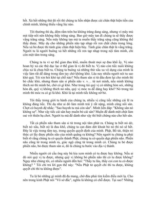 hết. Xả hết những thứ đó rồi thì chúng ta liền nhận được cái chân thật hiện tiền của
chính mình, không thiếu vắng lúc nào.
Tôi thường thí dụ, đêm rằm trên hư không trăng đang sáng, nhưng vì mây mù
mịt tiếp nối nên không thấy trăng sáng. Bao giờ mây tan đi chúng ta sẽ thấy được
vầng trăng sáng. Nếu mây không tan mà ta muốn thấy trăng sáng cũng không thể
thấy được. Mây dụ cho những phiền não tạp nhạp rối ren chất chứa trong lòng.
Nếu xả bỏ được thì tánh giác chân thật hiện bày. Tánh giác chân thật là vầng trăng.
Người tu là người buông xả hết những rối ren tạp nhạp trong nội tâm mình, chỉ
còn một tâm trong sáng.
Chúng ta tu vì sợ thế gian đau khổ, muốn thoát mọi sự đau khổ ấy. Vị nào
hoan hỷ xả các thứ dục lạc ở thế gian là vị đó biết tu. Vị nào còn tiếc nuối không
chịu xả là chưa biết tu. Chúng ta buông xả những thứ xấu xa vô dụng của mình là
việc làm rất dễ dàng trong tầm tay chớ không khó. Lâu nay nhiều người nói tu sao
khó quá. Tôi xin hỏi khó tại chỗ nào? Nếu tham sân si từ đâu đem lại cho mình thì
bỏ chắc khó, nhưng tham sân si phiền não v. v… từ nơi mình, nếu mình không
thích nó thì mình bỏ, chớ có gì khó. Như trong túi quý vị có những hòn sỏi, những
hòn đá, quý vị không thích nó nữa, quý vị móc ra dễ dàng hay khó? Nó trong túi
mình thì móc ra có gì là khó. Khó là tại mình tiếc không nỡ bỏ.
Tôi thấy trong giới tu hành của chúng ta, nhiều vị cũng tiếc những cái lẽ ra
không đáng tiếc. Thí dụ như ai đó làm mình trái ý rất nặng, mình cũng nổi sân.
Chợt có huynh đệ nhắc: "Sao huynh tu mà còn sân". Mình liền đáp: "Không sân nó
không sợ". Như vậy tiếc cái sân hay muốn bỏ cái sân? Muốn để dành một chút làm
oai với thiên hạ chơi. Người tu mà để dành như vậy thì biết chừng nào cho hết sân.
Tất cả phiền não tham sân si từ trong nội tâm phát ra. Chúng ta biết nó dở,
biết nó xấu, biết nó là đau khổ, chúng ta can đảm dứt khoát bỏ nó thì nó sẽ hết.
Đây là việc trong tầm tay, trong quyền quyết định của mình. Phật, Bồ tát, thiện tri
thức có lấy được phiền não của mình quăng ra không? Nên người tu chúng ta phải
biết rõ rằng chúng ta có quyền thành Phật, chúng ta có quyền dẹp phiền não. Phiền
não cũng từ trong mình ra, giác ngộ cũng từ trong mình có. Chúng ta bỏ được
phiền não, bỏ được tham sân si, đó là chúng ta bước vào địa vị thánh.
Nhiều người cứ cầu ông này bà kia xem mình có tu được hay không. Nếu ai
đó nói quý vị tu được, nhưng quý vị không bỏ phiền não thì có tu được không?
Ngay như chúng tôi, có nhiều người đến hỏi: "Thầy tu lâu, thầy coi con tu có được
không? " Tôi chỉ trả lời gọn thế này: "Nếu Phật tử quyết chí thì tu được, không
quyết chí thì tu không được".
Tu là bỏ những gì mình đã đa mang, chớ đâu phải tìm kiếm điều mới lạ. Cho
nên trong kinh Phật nói "Vô sở đắc", nghĩa là không có chỗ được. Tại sao? Những
 
