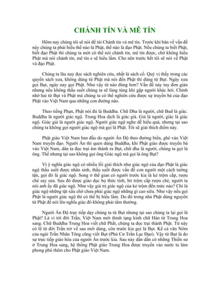 CHÁNH TÍN VÀ MÊ TÍN
Hôm nay chúng tôi sẽ nói đề tài Chánh tín và mê tín. Trước khi bàn về vấn đề
này chúng ta phải hiểu thế nào là Phật, thế nào là đạo Phật. Nếu chúng ta biết Phật,
biết đạo Phật thì chúng ta mới có thể nói chánh tín, mê tín được, chớ không hiểu
Phật mà nói chánh tín, mê tín e sẽ hiểu lầm. Cho nên trước hết tôi sẽ nói về Phật
và đạo Phật.
Chúng ta lâu nay đọc sách nghiên cứu, nhất là sách cổ. Quý vị thấy trong các
quyển sách xưa, không dùng từ Phật mà nói đến Phật thì dùng từ Bụt. Ngày xưa
gọi Bụt, ngày nay gọi Phật. Như vậy từ nào đúng hơn? Vấn đề này tuy đơn giản
nhưng nếu không thấu suốt chúng ta sẽ lúng túng khi gặp người khác hỏi. Chính
nhờ hai từ Bụt và Phật mà chúng ta có thể nghiên cứu được sự truyền bá của đạo
Phật vào Việt Nam qua những con đường nào.
Theo tiếng Phạn, Phật nói đủ là Buddha. Chữ Dha là người, chữ Bud là giác.
Buddha là người giác ngộ. Trung Hoa dịch là giác giả. Giả là người, giác là giác
ngộ. Giác giả là người giác ngộ. Người giác ngộ nghe dễ hiểu quá, nhưng tại sao
chúng ta không gọi người giác ngộ mà gọi là Phật. Tôi sẽ giải thích điểm này.
Phật giáo Việt Nam ban đầu do người Ấn Độ theo đường biển, ghé vào Việt
Nam truyền đạo. Người Ấn thì quen dùng Buddha, khi Phật giáo được truyền bá
vào Việt Nam, dân ta đọc trại âm thành ra Bụt, chữ dha là người, chúng ta gọi là
ông. Thế nhưng tại sao không gọi ông Giác ngộ mà gọi là ông Bụt?
Vì ý nghĩa giác ngộ có nhiều lối giải thích như giác ngộ của đạo Phật là giác
ngộ thấu suốt được nhân sinh, thấu suốt được vấn đề con người một cách tường
tận, gọi đó là giác ngộ. Song ở thế gian có người trước kia là kẻ trộm cắp, rượu
chè say sưa. Sau đó được giáo dục họ thức tỉnh, bỏ trộm cắp rượu chè, người ta
nói anh ấy đã giác ngộ. Như vậy giá trị giác ngộ của kẻ trộm đến mức nào? Chỉ là
giác ngộ những tật xấu chớ chưa phải giác ngộ những gì cao siêu. Như vậy nếu gọi
Phật là người giác ngộ thì có thể bị hiểu lầm. Do đó trong nhà Phật dùng nguyên
từ Phật để nói lên nghĩa giác đó không phải tầm thường.
Người Ấn Độ trực tiếp dạy chúng ta từ Bụt nhưng tại sao chúng ta lại gọi là
Phật? Là vì tới đời Trần, Việt Nam mới thỉnh tạng kinh chữ Hán từ Trung Hoa
sang. Chữ Buddha Trung Hoa viết chữ Phất, chúng ta đọc trại thành Phật. Từ này
có lẽ từ đời Trần trở về sau mới dùng, còn trước kia gọi là Bụt. Kể cả văn Nôm
của ngài Trần Nhân Tông cũng viết Bụt (Phú Cư Trần Lạc Đạo). Vậy từ Bụt là do
sự trực tiếp giáo hóa của người Ấn trước kia. Sau này dần dần có những Thiền sư
ở Trung Hoa sang, hệ thống Phật giáo Trung Hoa được truyền vào nước ta làm
phong phú thêm cho Phật giáo Việt Nam.
 