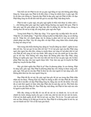 Nên biết nói tới Phật là nói tới sự giác ngộ bằng trí tuệ chớ không phải bằng
lòng tin. Song ngày nay Phật tử đi đến chùa vì lòng tin nhiều hơn vì giác ngộ. Đó
là cái đau của chúng ta. Nguyên đạo Phật là đạo giác ngộ mà Phật tử đến với đạo
Phật bằng lòng tin thì đã làm mất hết giá trị của đạo Phật, thật đáng buồn.
Phật là một vị giác ngộ, mà giác ngộ nghĩa là thấu triệt được lý nhân sinh v.
v... chớ không phải giác ngộ theo nghĩa thông thường của người thế gian. Phật là
bậc giác ngộ thì giáo pháp của Ngài dạy đều là những lời chỉ bảo cho chúng ta
nương theo đó mà tự tu tập, để cùng được giác ngộ như Ngài.
Trong kinh Pháp Cú, Phật dạy rằng: "Các ngươi hãy tự thắp đuốc lên mà đi.
Thắp lên với chánh pháp. " Ngài bảo chúng ta phải tự thắp đuốc sáng, tự soi đường
mà đi. Thắp lên với chánh pháp, tức là chúng ta phải mồi trí tuệ của mình với
chánh pháp của Phật. Vậy thì càng đến với đạo Phật, càng thâm hiểu chánh pháp
là càng mở sáng trí tuệ.
Nên trong nhà thiền thường hay dùng từ "truyền đăng tục diệm", nghĩa là trao
đèn nối lửa. Tại sao gọi là trao đèn nối lửa? Vì trí tuệ giác ngộ của đức Phật sáng
ngời như ngọn lửa như đèn, chúng ta muốn được mở sáng trí tuệ phải nhờ trí tuệ
của Phật để mồi sáng trí tuệ của mình. Mồi sáng trí tuệ của mình gọi là trao đèn,
gọi là nối lửa. Nếu không mồi sáng được thì không phải theo đạo Phật, cũng
không có nghĩa giác ngộ. Cho nên trao đèn nối lửa là trao sự giác ngộ, tức là đem
pháp Phật trao dạy cho mọi người được biết. Việc làm này gọi là truyền bá Phật
pháp hay truyền bá đạo Phật.
Bây giờ định nghĩa đạo Phật là gì? Đạo là phương pháp, là con đường. Phật
là sáng suốt, giác ngộ. Đạo Phật là phương pháp dạy cho chúng ta được sáng suốt,
giác ngộ. Nên giá trị của đạo Phật là đem lại cho mọi người trí tuệ sáng suốt, chớ
không phải đem lại cho mọi người lòng tin.
Đạo Phật đã lấy trí tuệ, lấy giác ngộ làm gốc thì tại sao trong đạo Phật chấp
nhận mê tín được. Nhưng hiện nay Phật tử chúng ta đến với đạo Phật để mở sáng
trí tuệ rất ít mà đến với đạo Phật bằng lòng tin, bằng cầu xin thì rất nhiều. Cho nên
đã có một thời người trí thức nhìn đạo Phật như là một đạo mê tín. Phê bình như
vậy là oan cho đạo Phật rồi. Đạo Phật dạy một đàng, mà Phật tử làm một nẻo nên
bị người ta phê bình sai lầm.
Đến đây chúng ta bắt đầu đi vào đề tài mê tín và chánh tín. Lẽ ra tôi nói
chánh tín trước nhưng muốn cho quý vị nhớ sâu, nhớ kỹ nên tôi nói mê tín trước.
Chữ mê tín định nghĩa rất dễ. Mê là mờ mịt, sai lầm. Tín là tin. Tin một cách mờ
mịt sai lầm, không có lẽ thật gọi là mê tín. Đạo Phật lẽ ra không phải là mê tín, tại
sao trở thành mê tín? Tôi sẽ lần lượt giải thích.
 