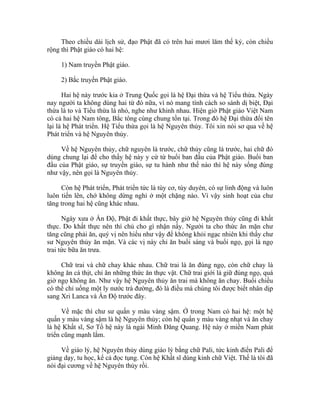 Theo chiều dài lịch sử, đạo Phật đã có trên hai mươi lăm thế kỷ, còn chiều
rộng thì Phật giáo có hai hệ:
1) Nam truyền Phật giáo.
2) Bắc truyền Phật giáo.
Hai hệ này trước kia ở Trung Quốc gọi là hệ Đại thừa và hệ Tiểu thừa. Ngày
nay người ta không dùng hai từ đó nữa, vì nó mang tính cách so sánh dị biệt, Đại
thừa là to và Tiểu thừa là nhỏ, nghe như khinh nhau. Hiện giờ Phật giáo Việt Nam
có cả hai hệ Nam tông, Bắc tông cùng chung tồn tại. Trong đó hệ Đại thừa đổi tên
lại là hệ Phát triển. Hệ Tiểu thừa gọi là hệ Nguyên thủy. Tôi xin nói sơ qua về hệ
Phát triển và hệ Nguyên thủy.
Về hệ Nguyên thủy, chữ nguyên là trước, chữ thủy cũng là trước, hai chữ đó
dùng chung lại để cho thấy hệ này y cứ từ buổi ban đầu của Phật giáo. Buổi ban
đầu của Phật giáo, sự truyền giáo, sự tu hành như thế nào thì hệ này sống đúng
như vậy, nên gọi là Nguyên thủy.
Còn hệ Phát triển, Phát triển tức là tùy cơ, tùy duyên, có sự linh động và luôn
luôn tiến lên, chớ không dừng nghỉ ở một chặng nào. Vì vậy sinh hoạt của chư
tăng trong hai hệ cũng khác nhau.
Ngày xưa ở Ấn Độ, Phật đi khất thực, bây giờ hệ Nguyên thủy cũng đi khất
thực. Do khất thực nên thí chủ cho gì nhận nấy. Người ta cho thức ăn mặn chư
tăng cũng phải ăn, quý vị nên hiểu như vậy để không khỏi ngạc nhiên khi thấy chư
sư Nguyên thủy ăn mặn. Và các vị này chỉ ăn buổi sáng và buổi ngọ, gọi là ngọ
trai tức bữa ăn trưa.
Chữ trai và chữ chay khác nhau. Chữ trai là ăn đúng ngọ, còn chữ chay là
không ăn cá thịt, chỉ ăn những thức ăn thực vật. Chữ trai giới là giữ đúng ngọ, quá
giờ ngọ không ăn. Như vậy hệ Nguyên thủy ăn trai mà không ăn chay. Buổi chiều
có thể chỉ uống một ly nước trà đường, đó là điều mà chúng tôi được biết nhân dịp
sang Xri Lanca và Ấn Độ trước đây.
Về mặc thì chư sư quấn y màu vàng sậm. Ở trong Nam có hai hệ: một hệ
quấn y màu vàng sậm là hệ Nguyên thủy; còn hệ quấn y màu vàng nhạt và ăn chay
là hệ Khất sĩ, Sơ Tổ hệ này là ngài Minh Đăng Quang. Hệ này ở miền Nam phát
triển cũng mạnh lắm.
Về giáo lý, hệ Nguyên thủy dùng giáo lý bằng chữ Pali, tức kinh điển Pali để
giảng dạy, tu học, kể cả đọc tụng. Còn hệ Khất sĩ dùng kinh chữ Việt. Thế là tôi đã
nói đại cương về hệ Nguyên thủy rồi.
 