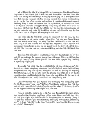 Về hệ Phát triển, đây là hệ từ Ấn Độ truyền sang miền Bắc, kinh điển dùng
chữ Sanskrit. Thời đó đức Phật đi khất thực, còn Trung Hoa, Việt Nam, Nhật Bản,
Triều Tiên không thích khất thực. Những vị Hòa thượng lớn ở Trung Hoa được
triều đình hay các ông quan cất chùa rồi cúng cho một thửa ruộng, chư tăng trồng
trọt lấy mà ăn. Nếu trồng trọt, nấu nướng chẳng lẽ chư tăng phải mua gà, mua vịt
thì không đúng, vì phạm tội sát sanh. Nên các Ngài chỉ ăn các loại thực vật, thành
ra các Ngài ăn chay chớ không phải hai hệ có sự chống đối nhau. Đó là lý do các
chùa thuộc hệ Phát triển đều ăn chay. Đã ăn chay lại phải làm ruộng nữa, nếu giữ
trai giới không ăn buổi chiều thì làm không nổi, nên buộc lòng chư tăng ăn cháo
chiều. Đó là việc ăn uống của Bắc tông hay hệ Phát triển.
Đến phần mặc, hệ Phát triển không đặt nặng hình thức ăn mặc, tùy theo
phong tục quốc gia mà chư sư có các y phục riêng. Phật giáo sang Trung Hoa có
hình thức ăn mặc theo Trung Hoa, sang Việt Nam có hình thức ăn mặc theo Việt
Nam, sang Nhật Bản có hình thức ăn mặc theo Nhật Bản. Bởi vì hệ Phát triển
không quan trọng chuyện ăn mặc mà chỉ quan trọng ở chỗ biết bệnh và biết thuốc
mà thôi. Đâu vì ăn mặc khác mà chúng ta nói không phải đạo Phật. Đó là tinh thần
Phát triển.
Tinh thần Phát triển còn có ý nghĩa tùy duyên. Tùy duyên là đến đâu tùy theo
trình độ, tập quán của địa phương, làm sao hòa nhập được để truyền bá Phật pháp
thì tốt chớ không cố chấp. Do đó giữa hệ Phát triển và hệ Nguyên thủy có những
dị biệt về mặt truyền giáo.
Trong nhà Phật có từ "tùy duyên nhi bất biến, bất biến nhi tùy duyên". Tùy
duyên là tùy căn cơ, tùy phong hóa tập tục; bất biến là chánh pháp của Phật không
bao giờ thay đổi. Tùy theo tập tục, phong hóa của mỗi địa phương mà ứng dụng
được Phật pháp. Làm thế nào cho người địa phương chấp nhận, đó là tùy duyên;
còn chánh pháp của Phật phải giữ thủy chung như nhất, không đổi thay, đó là bất
biến. Như vậy tinh thần của hệ Phát triển đi sâu vào phần này hơn.
Các nước tu theo Phật giáo Nguyên thủy thờ tượng Phật cũng giống người
Ấn Độ. Nhưng sang Trung Hoa, Việt Nam, Nhật Bản thì nước nào diện Phật theo
nước đó, chớ không bắt buộc phải giống như người Ấn Độ. Đó là những đặc điểm
của hai hệ phái chánh đang được truyền bá ở Việt Nam.
Riêng ở miền Bắc nước ta chỉ có hệ Phát triển đang phát triển mạnh, còn hệ
phái Nguyên thủy thì dường như không có bao nhiêu. Do sự truyền bá rộng rãi ấy
mà Phật giáo bị pha trộn ít nhiều màu sắc tín ngưỡng của địa phương. Chúng ta
vào các chùa miền Bắc giải thích hết những pho tượng ở trong chùa, chắc không
nổi. Vì ở đó có Phật, Bồ Tát, La Hán, Thượng Đế, Nam Tào, Bắc Đẩu v. v... đủ
hết, nên biết đâu mà giải!
 