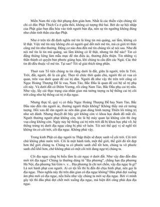 Miền Nam thì việc thờ phụng đơn giản hơn. Nhất là các thiền viện chúng tôi
chỉ có đức Phật Thích Ca ở giữa thôi, không có tượng thứ hai. Bởi do sự hội nhập
của Phật giáo ban đầu hòa vào tính người bản địa, nên sự tín ngưỡng không đúng
như chân tinh thần của đạo Phật.
Như ở trên tôi đã định nghĩa mê tín là lòng tin mù quáng, sai lầm, không có
lẽ thật. Việc mê tín này không chỉ có người quê dốt mới mê tín, mà cả giới trí thức
cũng mê tín như thường. Động cơ nào đưa đến mê tín chúng tôi sẽ nói sau. Như đã
nói mê tín là tin mù quáng, sai lầm không có lẽ thật, nhưng tin thế nào? Tin có
đấng thiêng liêng làm mẫu mực để răn điều ác, thưởng điều thiện. Tin những vị
thần thánh có quyền ban phước giáng họa, khi chúng ta cầu đến các Ngài. Các thứ
tin đó đều thuộc về mê tín. Tại sao? Tôi sẽ giải thích từng phần.
Thuở xưa Tổ tiên chúng ta tin rằng dưới là đất, giữa là người, trên là Trời.
Trời, đất, người, đó là cái gốc. Theo tổ chức thời quân chủ, người thì có vua có
quan, trên vua dưới quan để cai trị dân. Người đã như vậy thì trên trời cũng có
Ngọc Hoàng Thượng Đế là vua, Nam Tào, Bắc Đẩu là quan để coi bộ sổ trị phụ
cõi này. Và dưới đất có Diêm Vương, rồi cũng Nam Tào, Bắc Đẩu phụ cai trị nữa.
Như vậy, lấy cái thực trạng của nhân gian mà tưởng tượng ra hệ thống cai trị cõi
trời cũng như hệ thống cai trị ở địa ngục.
Nhưng thực tế, quý vị có thấy Ngọc Hoàng Thượng Đế hay Nam Tào, Bắc
Đẩu nào đến răn người ác, thưởng người thiện không? Không thấy mà cứ tưởng
tượng. Hồi xưa để răn người ác nên dân gian dùng hình tượng Thiên lôi trừng trị
như sét đánh. Nhưng thuyết đó bây giờ không còn vì khoa học đánh đổ mất rồi.
Người thưởng người phạt không còn, tức là bộ máy quan lại không còn thì ông
vua cũng không còn. Ngày nay hệ thống cai trị trên trời đã bị khoa học phá vỡ, hệ
thống trừng trị dưới địa ngục cũng bị phá vỡ luôn. Tôi nói thế quý vị sẽ nghĩ tôi
không tin có cõi trời, cõi địa ngục. Không phải vậy.
Trong kinh Phật có dạy người tu Thập thiện sẽ được sanh về cõi trời. Cõi trời
chứ không phải nước trời. Cõi là một hành tinh, một thế giới, thế giới đó tốt đẹp
hơn thế giới chúng ta. Chúng ta có phước sanh chỗ tốt hơn, chúng ta vô phước
sanh chỗ khổ hơn, chớ không phải có một cõi trời đang ngự trị chúng ta.
Cõi địa ngục cũng bị hiểu lầm là cái ngục ở dưới đất. Như vậy đào đến đâu
mới tới địa ngục? Chúng ta thường dùng từ "địa phương", chẳng hạn địa phương
Hà Nội, địa phương Sài Gòn v. v... Địa phương là chỉ nơi chốn, vậy địa ngục là gì?
Là nơi hành phạt con người. Ai có tội lỗi thì bị đến đó chịu hình phạt, nên gọi là
địa ngục. Theo nghĩa này thì trên dân gian có địa ngục không? Đâu phải đợi xuống
âm phủ mới có địa ngục, nếu hiểu như vậy chúng ta mới sợ địa ngục. Bởi vì mình
gây tội thì đâu phải đợi chết mới xuống địa ngục, mà hiện đời cũng phải đọa địa
ngục.
 