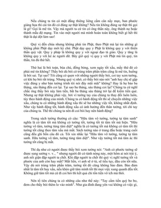 Nếu chúng ta tin có một đấng thiêng liêng cầm cân nẩy mực, ban phước
giáng họa thì cái tin đó có đúng sự thật không? Nếu tin không đúng sự thật thì gọi
là gì? Gọi là mê tín. Vậy mà người ta cứ tin có ông thần này, ông thánh nọ hoặc
thánh mẫu độ mạng. Tin vào một người mà mình hoàn toàn không biết gì hết thì
thật là dại dột làm sao!
Quý vị đến chùa nhưng không phải tin Phật, theo Phật mà lại tin những gì
không phải Phật dạy mới kỳ chứ. Phật dạy quy y Phật là không quy y với thiên
thần quỷ vật. Quy y pháp là không quy y với ngoại đạo tà giáo. Quy y tăng là
không quy y với kẻ ác người dữ. Bây giờ quý vị quy y với Phật mà tin quỷ, tin
thần, tin đủ thứ hết.
Thứ hai là bói toán, bùa chú, đồng bóng, xem ngày tốt xấu, mấy thứ đó có
phải mê tín không? Thầy bói dù bói có trúng trăm phần trăm cũng là mê tín, huống
là bói sai. Tại sao? Tôi cũng có quen với những người thầy bói, coi tay xem tướng,
có khi họ bói rất trúng. Nhưng quý vị nhớ, có thầy bói nào nói "anh hay chị sẽ gặp
việc đúng y như bản tường trình tôi nói đây mãi mãi" không? Hay là họ bảo ba
tháng, sáu tháng đến coi lại. Tại sao ba tháng, sáu tháng coi lại? Chúng ta cứ nghĩ
chắc ông thầy bói này làm tiền, bắt ba tháng sáu tháng trở lại để kiếm tiền quẻ.
Nhưng sự thật không phải vậy, bởi vì tướng tay của chúng ta thay đổi luôn luôn,
tùy theo hành động của mình. Chúng ta có hành động tốt thì sẽ chuyển những việc
xấu, chúng ta có những hành động xấu thì sẽ hư những việc tốt, không nhất định.
Như vậy hành động tốt, hành động xấu có ảnh hưởng đến thân tướng, tới chỉ tay
của chúng ta. Thế thì chúng ta nên đi coi bói hay nên hành động?
Trong sách tướng thường có câu: "Hữu tâm vô tướng, tướng tự tâm sanh"
nghĩa là có tâm tốt mà không có tướng tốt, tướng tốt từ tâm tốt mà hiện. "Hữu
tướng vô tâm, tướng tùng tâm diệt" nghĩa là có tướng tốt mà không có tâm tốt thì
tướng tốt cũng theo tâm xấu mà mất. Sách tướng nào ở trang đầu hoặc trang cuối
cũng đều ghi bốn câu đó cả. Tôi xin nhắc lại "Hữu tâm vô tướng, tướng tự tâm
sanh. Hữu tướng vô tâm, tướng tùng tâm diệt". Như vậy tướng tốt mà tâm ác thì
tướng tốt cũng bị mất.
Thí dụ như có người được thầy bói xem tướng nói: "Anh có phước tướng sẽ
được sung sướng v. v... " nhưng người đó có tánh nóng nảy, một hôm ai nói trái ý,
anh nổi giận đập người ta chết. Khi đập người ta chết thì quý vị nghĩ tướng tốt và
phước của anh còn hay mất? Mất liền, vì anh sẽ ở tù, sẽ tiều tụy, đâu còn tốt nữa.
Vậy dù nói trúng trăm phần trăm, tướng tốt đó cũng không bảo đảm. Bảo đảm
nhất là tâm tốt hay xấu, nếu khéo giữ tâm mình tốt thì mọi việc xung quanh đều tốt.
Không giữ tâm tốt mà cứ đi coi bói thì kết quả chỉ tốn tiền vô ích mà thôi.
Nên tổ tiên chúng ta có những câu như thế này: "Tay cầm tiền quý bo bo,
đem cho thầy bói thêm lo vào mình". Như gia đình đang yên vui không có việc gì,
 