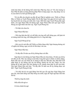 mình làm khác đi thì không biết mình theo Phật hay theo ai? Tôi chủ trương tu
theo Phật thì phải sử dụng phương pháp Phật sử dụng ngày xưa, ứng dụng vào sự
tu của mình sẽ có kết quả không nghi.
Tôi xin dẫn câu chuyện sau đây để quý Phật tử nghiệm xem. Thiền sư Nham
Đầu và Thiền sư Tuyết Phong Nghĩa Tồn đi đến Ngao Sơn gặp trời trở tuyết, nên
hai huynh đệ vào trong cái miếu nhỏ ở tạm. Mỗi hôm ngài Tuyết Phong đều ngồi
thiền, còn ngài Nham Đầu thì không ngồi. Ngài Nham Đầu mới quở ngài Tuyết
Phong sao ngồi thiền mãi như vậy. Ngài Tuyết Phong nói:
- Tôi thật còn chưa ổn.
Ngài Nham Đầu bảo:
- Nếu ông thật như thế, cứ chỗ thấy của ông mỗi mỗi thông qua, chỗ phải tôi
sẽ chứng minh cho ông, chỗ chẳng phải tôi sẽ vì ông đuổi dẹp.
Ngài Tuyết Phong kể lại:
- Khi xưa tôi mới đến chỗ Thiền sư Diêm Quan thấy Ngài thượng đường nói
về nghĩa sắc không, ngay nơi đó tôi liền được vào cửa.
Ngài Nham Đầu bảo:
- Từ đây đến 30 năm sau rất kỵ không được nói đến.
Ngộ được lý sắc không mà Ngài Nham Đầu nói chưa được, 30 năm sau rất kỵ
nói đến cái đó. Như vậy chúng ta mới thấy trong thời gian tu thiền có nhiều chặng.
Bước đầu mới vào cửa thiền đa số chúng ta đều học Bát-nhã. Học Bát-nhã là để
nhận được lý sắc không (sắc tức thị không, không tức thị sắc). Bước vào cửa
không đã là một bước tiến trên đường tu rồi, nhưng chưa phải là chỗ cứu kính.
Nên ngài Nham Đầu mới bảo: "Từ đây đến 30 năm sau rất kỵ không được nói
đến". Ngài Tuyết Phong kể tiếp:
- Tôi thấy bài kệ của ngài Động Sơn khi qua cầu ngộ đạo (Ngài Động Sơn
qua cầu, nhìn dưới dòng suối thấy bóng của mình, ngay đó Ngài ngộ đạo) liền làm
bài kệ:
Thiết kỵ tùng tha mích
Điều điều dữ ngã sơ
Cừ kim chánh thị ngã
 