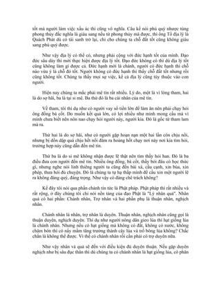 tốt mà người làm việc xấu ác thì cũng vô nghĩa. Câu kế nói phú quý nhược tùng
phong thủy đắc nghĩa là giàu sang nếu từ phong thủy mà được, thì ông Tổ địa lý là
Quách Phát dù có tái sanh trở lại, chỉ cho chúng ta chỗ đất tốt cũng không giàu
sang phú quý được.
Như vậy địa lý có thể có, nhưng phải cộng với đức hạnh tốt của mình. Đạo
đức sâu dày thì mới thực hiện được địa lý tốt. Đạo đức không có thì dù địa lý tốt
cũng không làm gì được cả. Đức hạnh mới là chánh, người có đức hạnh thì chỗ
nào vừa ý là chỗ đó tốt. Người không có đức hạnh thì thấy chỗ đất tốt nhưng rồi
cũng không tốt. Chúng ta thấy mọi sự việc, kể cả địa lý cũng tùy thuộc vào con
người.
Hiện nay chúng ta mắc phải mê tín rất nhiều. Lý do, một là vì lòng tham, hai
là do sợ hãi, ba là tại si mê. Ba thứ đó là ba cái nhân của mê tín.
Về tham, tôi thí dụ như có người vay số tiền lớn để làm ăn nên phải chạy hỏi
ông đồng bà cốt. Do muốn kết quả lớn, có lợi nhiều như mình mong cầu mà vì
mình chưa biết nên nôn nao chạy hỏi người này, người kia. Đó là gốc từ tham lam
mà ra.
Thứ hai là do sợ hãi, như có người gặp hoạn nạn một hai lần còn chịu nổi,
nhưng bị dồn dập quá chịu hết nổi đâm ra hoảng hốt chạy nơi này nơi kia tìm hỏi,
trường hợp này cũng dẫn đến mê tín.
Thứ ba là do si mê không nhận được lẽ thật nên tìm thầy hỏi han. Đó là ba
điều đưa con người đến mê tín. Nhiều ông đồng, bà cốt, thầy bói đâu có học thức
gì, nhưng nghe nói linh thiêng người ta cũng đến bái xá, cầu cạnh, xin bùa, xin
phép, thưa hỏi đủ chuyện. Đó là chúng ta tự hạ thấp mình để cầu xin một người lẽ
ra không đáng quý, đáng trọng. Như vậy có đáng chê trách không?
Kế đây tôi nói qua phần chánh tín tức là Phật pháp. Phật pháp thì rất nhiều và
rất rộng, ở đây chúng tôi chỉ nói nền tảng của đạo Phật là "Lý nhân quả". Nhân
quả có hai phần: Chánh nhân, Trợ nhân và hai phần phụ là thuận nhân, nghịch
nhân.
Chánh nhân là nhân, trợ nhân là duyên. Thuận nhân, nghịch nhân cũng gọi là
thuận duyên, nghịch duyên. Thí dụ như người nông dân gieo lúa thì hạt giống lúa
là chánh nhân. Nhưng nếu có hạt giống mà không có đất, không có nước, không
chăm bón thì có nẩy mầm tăng trưởng thành cây lúa và trổ bông lúa không? Chắc
chắn là không thể được. Vì thế có chánh nhân rồi cần phải có trợ duyên nữa.
Như vậy nhân và quả sẽ đến với điều kiện đủ duyên thuận. Nếu gặp duyên
nghịch như bị sâu đục thân thì dù chúng ta có chánh nhân là hạt giống lúa, có phân
 