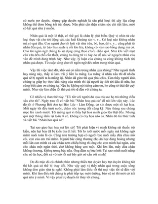 có nước trợ duyên, nhưng gặp duyên nghịch là sâu phá hoại thì cây lúa cũng
không thể đơm bông kết trái được. Nên phải cẩn thận chăm sóc chi tiết lắm, mới
có kết quả như ý muốn.
Nhân quả là một lẽ thật, có thể gọi là chân lý phổ biến. Quý vị nhìn từ các
loại thực vật cho tới động vật, các loài khoáng sản v. v... Có loại nào không nhân
mà có quả đâu. Con người cho tới loài vật như trâu, bò, heo, dê v. v... cũng phải từ
nhân đến quả, từ bào thai sanh ra rồi lớn lên, không có loài nào bỗng dưng mà có.
Cho tới ngôn ngữ chúng ta sử dụng cũng theo chiều nhân quả. Như khi viết một
câu văn đến chỗ cần thiết, chúng ta dùng từ vì hay do để nói về nguyên nhân của
vấn đề mình đang trình bày. Như vậy, lý luận của chúng ta cũng không tách rời
nhân quả được. Từ cuộc sống cho tới ngôn ngữ đều nằm trong nhân quả.
Vậy thì việc lành dữ, khổ vui có nằm trong nhân quả không? Như người tánh
hay nóng nảy, thấy ai làm trái ý liền la mắng. La mắng là nhân xấu thì dĩ nhiên
quả sẽ bị người ta la mắng lại. Nhân đã gieo thì quả phải chịu. Còn thấy người khổ,
chúng ta giúp họ theo khả năng của mình thì dù người ấy dốt tới đâu đi nữa, họ
cũng biết cám ơn chúng ta. Nếu họ không nói tiếng cám ơn, họ cũng tỏ thái độ quý
mình. Như vậy làm điều tốt thì quả tốt sẽ đến với chúng ta.
Có nhiều vị than thế này: "Tôi tốt với người đó quá mà sao họ trả những điều
xấu cho tôi". Ngày xưa tôi có viết bài "Nhân hoa quả cỏ" để nói lên việc này. Lúc
đó tôi ở Phương Bối Am tại Bảo Lộc - Lâm Đồng, có xin được một số hạt hoa.
Mỗi ngày tôi đều tưới nước, chăm sóc tương đối cũng kỹ. Nửa tháng sau chúng
mọc lên xanh mướt. Tôi mừng quá vì thấy hạt hoa mình gieo lên thật đều. Nhưng
qua một tháng nhìn lại toàn là cỏ, không có cây hoa nào cả. Nhân đó tôi thức tỉnh
và viết bài "Nhân hoa quả cỏ".
Tại sao gieo hạt hoa mà lên cỏ? Tôi phát hiện vì mình không rải thuốc trừ
kiến, nên hạt hoa đã bị kiến tha đi hết. Tôi lo tưới nước mỗi ngày mà không ngờ
mình nuôi toàn là cỏ. Cũng như trường hợp có người bác nuôi mấy đứa cháu mồ
côi, con của em trai mình. Người bác cũng thương cho ăn học đàng hoàng nhưng
mỗi lần con mình và các cháu xem chiếu bóng thì ông cho con mình hai ngàn, còn
cho cháu một ngàn thôi, chớ không bằng con ruột. Khi lớn lên, mấy đứa cháu
không thương, không trọng bác nữa. Ông đâm ra bực bội: Tại sao mình nuôi nấng
cho nó ăn học, đối xử với nó tốt mà bây giờ nó xấu với mình?
Do đó mặc dù có chánh nhân nhưng thiếu trợ duyên hay trợ duyên không tốt
thì kết quả có thể bị thay đổi. Như vậy quý vị thấy nhân quả trong cuộc sống
không đơn giản như ta nghĩ. Không phải làm điều tốt thì mọi việc tốt sẽ đến với
mình. Khi làm điều tốt chúng ta phải tiếp tục nuôi dưỡng, bảo vệ nó thì mới có kết
quả như ý mình. Vì vậy phải trợ duyên từ thủy tới chung.
 