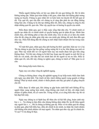 Nhiều người không hiểu cứ hỏi sao nhân tốt mà quả không tốt. Đó là nhìn
không tường tận. Nhân quả trùm khắp ở thế gian, chân thật chớ không phải tưởng
tượng ảo huyền. Chúng ta gieo nhân tốt và luôn luôn trợ duyên tốt thì kết quả sẽ
tốt. Vậy quả tốt, quả xấu đến với chúng ta rõ ràng đâu phải do các đấng thiêng
liêng ban cho. Chúng ta là chủ tạo những điều tốt, điều xấu, chúng ta cũng là chủ
nhận những quả tốt, quả xấu. Như vậy quyền tạo và hưởng là quyền của mình.
Hiểu được nhân quả, quý vị thấy cuộc sống thật dân chủ. Vì chính mình có
quyền tạo nhân tốt và chính mình có quyền hưởng quả từ nhân đã tạo. Mình làm
mình chịu, chớ không phải ai làm cho mình chịu. Giả sử nếu có ai làm cho mình
chịu thì đó cũng do nhân gián tiếp nào của mình gây không tốt mới đưa đến quả
như vậy. Hiểu biết đúng đắn thì chúng ta mới nhận trách nhiệm lớn lao trong cuộc
sống này.
Về mặt thời gian, nhân quả chịu ảnh hưởng ba thời: quá khứ, hiện tại và vị lai.
Thí dụ chúng ta gieo hạt lúa giống xuống ruộng thì ít ra ba, bốn tháng sau mới có
quả. Như vậy mình đối xử với người hôm nay mà muốn được kết quả liền cũng
không được. Tới khi nào chúng ta bị khổ hay hoạn nạn thì người ta mới thổ lộ sự
biết ơn với mình, chớ đâu thể nói mình làm tốt thì người ta trả ơn liền. Hiểu lý
nhân quả rồi, nếu đời này chúng ta nghèo quá, chúng ta trách ai? Dân gian ta có
câu:
Bởi chưng kiếp trước khéo tu,
Ngày nay con cháu võng dù nghênh ngang.
Chúng ta không được võng dù nghênh ngang là tại kiếp trước thiếu làm lành
nên ngày nay phải khổ. Vậy trách xã hội, trách những người xung quanh có đúng
không? Phải tự trách mình, chính vì thiếu phước nên bây giờ phải cố gắng chuyển
cho tốt.
Hiểu được lý nhân quả, khi chúng ta gặp hoàn cảnh khổ mới không đố kỵ
người khác sung sướng hơn mình, cũng không oán trách xã hội, chỉ nhận trách
nhiệm về phần mình, rồi cố vươn lên. Trong xã hội, ai ai cũng hiểu như vậy thì xã
hội đẹp biết mấy.
Ngày nay chúng ta có bệnh hay đổ thừa cho xã hội bất công, hoàn cảnh này
kia v. v... Tự chúng ta làm điều xấu nhưng không dám nhận lỗi, lại đổ thừa người
này người kia v. v... Đó là chúng ta không gan dạ. Hiểu và tin nhân quả thì chúng
ta phải gan, phải biết điều hay, điều dở chính là do mình, tự nhận lấy trách nhiệm
chớ không trốn trách nhiệm với mọi người. Tin nhân quả như vậy gọi là chánh tín.
Vì sao? Vì tin đúng lẽ thực.
 
