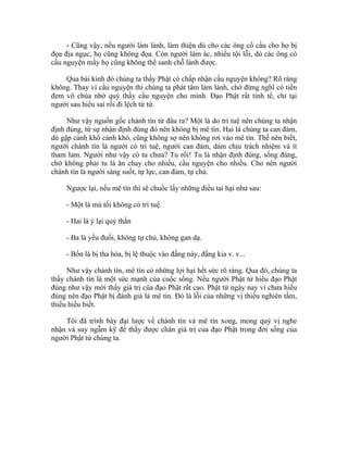 - Cũng vậy, nếu người làm lành, làm thiện dù cho các ông cố cầu cho họ bị
đọa địa ngục, họ cũng không đọa. Còn người làm ác, nhiều tội lỗi, dù các ông có
cầu nguyện mấy họ cũng không thể sanh chỗ lành được.
Qua bài kinh đó chúng ta thấy Phật có chấp nhận cầu nguyện không? Rõ ràng
không. Thay vì cầu nguyện thì chúng ta phát tâm làm lành, chớ đừng nghĩ có tiền
đem vô chùa nhờ quý thầy cầu nguyện cho mình. Đạo Phật rất tinh tế, chỉ tại
người sau hiểu sai rồi đi lệch từ từ.
Như vậy nguồn gốc chánh tín từ đâu ra? Một là do trí tuệ nên chúng ta nhận
định đúng, từ sự nhận định đúng đó nên không bị mê tín. Hai là chúng ta can đảm,
dù gặp cảnh khổ cảnh khó, cũng không sợ nên không rơi vào mê tín. Thế nên biết,
người chánh tín là người có trí tuệ, người can đảm, dám chịu trách nhiệm và ít
tham lam. Người như vậy có tu chưa? Tu rồi! Tu là nhận định đúng, sống đúng,
chớ không phải tu là ăn chay cho nhiều, cầu nguyện cho nhiều. Cho nên người
chánh tín là người sáng suốt, tự lực, can đảm, tự chủ.
Ngược lại, nếu mê tín thì sẽ chuốc lấy những điều tai hại như sau:
- Một là mù tối không có trí tuệ.
- Hai là ỷ lại quỷ thần
- Ba là yếu đuối, không tự chủ, không gan dạ.
- Bốn là bị tha hóa, bị lệ thuộc vào đấng này, đấng kia v. v...
Như vậy chánh tín, mê tín có những lợi hại hết sức rõ ràng. Qua đó, chúng ta
thấy chánh tín là một sức mạnh của cuộc sống. Nếu người Phật tử hiểu đạo Phật
đúng như vậy mới thấy giá trị của đạo Phật rất cao. Phật tử ngày nay vì chưa hiểu
đúng nên đạo Phật bị đánh giá là mê tín. Đó là lỗi của những vị thiếu nghiên tầm,
thiếu hiểu biết.
Tôi đã trình bày đại lược về chánh tín và mê tín xong, mong quý vị nghe
nhận và suy ngẫm kỹ để thấy được chân giá trị của đạo Phật trong đời sống của
người Phật tử chúng ta.
 