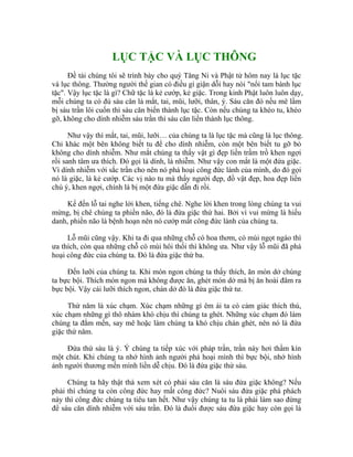 LỤC TẶC VÀ LỤC THÔNG
Đề tài chúng tôi sẽ trình bày cho quý Tăng Ni và Phật tử hôm nay là lục tặc
và lục thông. Thường người thế gian có điều gì giận dỗi hay nói "nổi tam bành lục
tặc". Vậy lục tặc là gì? Chữ tặc là kẻ cướp, kẻ giặc. Trong kinh Phật luôn luôn dạy,
mỗi chúng ta có đủ sáu căn là mắt, tai, mũi, lưỡi, thân, ý. Sáu căn đó nếu mê lầm
bị sáu trần lôi cuốn thì sáu căn biến thành lục tặc. Còn nếu chúng ta khéo tu, khéo
gỡ, không cho dính nhiễm sáu trần thì sáu căn liền thành lục thông.
Như vậy thì mắt, tai, mũi, lưỡi… của chúng ta là lục tặc mà cũng là lục thông.
Chỉ khác một bên không biết tu để cho dính nhiễm, còn một bên biết tu gỡ bỏ
không cho dính nhiễm. Như mắt chúng ta thấy vật gì đẹp liền trầm trồ khen ngợi
rồi sanh tâm ưa thích. Đó gọi là dính, là nhiễm. Như vậy con mắt là một đứa giặc.
Vì dính nhiễm với sắc trần cho nên nó phá hoại công đức lành của mình, do đó gọi
nó là giặc, là kẻ cướp. Các vị nào tu mà thấy người đẹp, đồ vật đẹp, hoa đẹp liền
chú ý, khen ngợi, chính là bị một đứa giặc dẫn đi rồi.
Kế đến lỗ tai nghe lời khen, tiếng chê. Nghe lời khen trong lòng chúng ta vui
mừng, bị chê chúng ta phiền não, đó là đứa giặc thứ hai. Bởi vì vui mừng là hiếu
danh, phiền não là bệnh hoạn nên nó cướp mất công đức lành của chúng ta.
Lỗ mũi cũng vậy. Khi ta đi qua những chỗ có hoa thơm, có mùi ngọt ngào thì
ưa thích, còn qua những chỗ có mùi hôi thối thì không ưa. Như vậy lỗ mũi đã phá
hoại công đức của chúng ta. Đó là đứa giặc thứ ba.
Đến lưỡi của chúng ta. Khi món ngon chúng ta thấy thích, ăn món dở chúng
ta bực bội. Thích món ngon mà không được ăn, ghét món dở mà bị ăn hoài đâm ra
bực bội. Vậy cái lưỡi thích ngon, chán dở đó là đứa giặc thứ tư.
Thứ năm là xúc chạm. Xúc chạm những gì êm ái ta có cảm giác thích thú,
xúc chạm những gì thô nhám khó chịu thì chúng ta ghét. Những xúc chạm đó làm
chúng ta đắm mến, say mê hoặc làm chúng ta khó chịu chán ghét, nên nó là đứa
giặc thứ năm.
Đứa thứ sáu là ý. Ý chúng ta tiếp xúc với pháp trần, trần này hơi thầm kín
một chút. Khi chúng ta nhớ hình ảnh người phá hoại mình thì bực bội, nhớ hình
ảnh người thương mến mình liền dễ chịu. Đó là đứa giặc thứ sáu.
Chúng ta hãy thật thà xem xét có phải sáu căn là sáu đứa giặc không? Nếu
phải thì chúng ta còn công đức hay mất công đức? Nuôi sáu đứa giặc phá phách
này thì công đức chúng ta tiêu tan hết. Như vậy chúng ta tu là phải làm sao đừng
để sáu căn dính nhiễm với sáu trần. Đó là đuổi được sáu đứa giặc hay còn gọi là
 