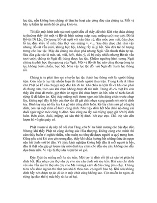 lục tặc, nếu không bọn chúng sẽ làm hư hoại các công đức của chúng ta. Mỗi vị
hãy tự kiểm lại mình để cố gắng khéo tu.
Tôi dẫn một hình ảnh mà mọi người đều dễ thấy, dễ nhớ. Khi vào chùa chúng
ta thường thấy thờ một vị Bồ-tát hình tướng mập mạp, miệng cười toe toét. Đó là
Bồ-tát Di Lặc. Có tượng Bồ-tát ngồi với sáu đứa trẻ, đứa móc con mắt, đứa chọc
lỗ tai, đứa khều lỗ mũi, đứa thọt vào miệng v. v… Sáu đứa chọc phá như vậy
nhưng Bồ-tát vẫn cười, không bực bội, không rầy rà gì hết. Sáu đứa trẻ đó tượng
trưng cho lục tặc. Mặc dù chúng nó chọc phá nhưng Ngài vẫn thanh thản tự tại.
Sáu đứa giặc tức là mắt, tai, mũi, lưỡi, thân, ý, dù bị quấy nhiễu nhưng Bồ-tát vẫn
tươi cười, chứng tỏ Ngài đã thắng được lục tặc. Chiêm ngưỡng hình tượng Ngài
chúng ta phải học theo gương của Ngài. Một vị Bồ-tát lúc nào cũng thong dong tự
tại, không buồn phiền, bực bội. Như vậy lục tặc đối với Ngài đã thành lục thông
rồi.
Chúng ta tu phải làm sao chuyển lục tặc thành lục thông mới là người thắng
trận. Còn nếu bị lục tặc nhiễu loạn thì thành người thua trận. Trong kinh A Hàm
chư Phật có kể câu chuyện một đàn khỉ đi ăn. Khỉ chúa ra lệnh tất cả khỉ con phải
đi chung đàn, theo sau khỉ chúa không được đi tản mát. Trong đó có một khỉ con
thấy khỉ chúa đi trước, gặp thức ăn ngon khỉ chúa lượm ăn hết, nên nó tách đàn đi
riêng lẽ để kiếm ăn. Khi thấy miếng mồi thơm ngon nó liền dùng chân trước chụp
lấy, không ngờ đây là bẫy của thợ săn đã gài chất nhựa xung quanh nên nó bị dính
tay. Dính tay này nó lấy tay kia gỡ nên cũng dính luôn. Kế lấy chân sau gỡ cũng bị
dính, còn lại một chân cố bươi cũng dính. Như vậy dính hết bốn chân nó dùng cái
đuôi ngoe ngoe móc cũng bị dính. Sau cùng nó lấy cái miệng quặp gỡ nên bị dính
luôn. Bốn chân, đuôi, miệng, cả sáu thứ bị dính, hết cục cựa. Chú thợ săn đến
lượm bỏ vô giỏ quảy về.
Phật mượn ví dụ này để nói chư Tăng, chư Ni tu hành nương các bậc đạo đức.
Nhưng khi thấy Phật tử cúng dường các Hòa thượng, không cúng cho mình thì
cảm thấy buồn vì nghèo thiếu, nên muốn ra riêng để được người ta quý trọng hơn.
Cũng như chú khỉ con còn trong đàn, thấy khỉ chúa hưởng hết những thức ăn ngon
nên bất bình mới bỏ đàn. Vì thiếu kinh nghiệm không biết đâu là mồi người ta bẫy,
đâu là thật nên gặp gì lượm nấy mới dính tay chân cho đến sáu căn, không còn dẫy
dụa được nữa. Vì vậy bị thợ săn lượm bỏ vô giỏ.
Đức Phật dụ miếng mồi là sáu trần. Một tay bị dính rồi thì cả sáu bộ phận bị
dính hết. Bẫy nhựa của thợ săn dụ cho sáu căn dính với sáu trần. Khi sáu căn dính
với sáu trần rồi thì thợ săn (dụ cho Ma vương) xách đi đâu cũng phải chịu. Chúng
ta tu nếu khôn ngoan thì như con khỉ đi theo đàn, có người bảo hộ. Khỉ con không
dính bẫy nên được tự do dù ăn ít một chút cũng không sao. Còn muốn ăn ngon, đi
riêng lạc đàn thì bị mắc bẫy rất là tai hại.
 