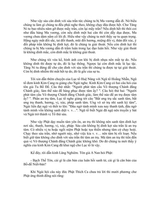 Như vậy sáu căn dính với sáu trần tức chúng ta bị Ma vương dẫn đi. Nó biểu
chúng ta làm gì chúng ta đều phải nghe theo, không chạy đâu được hết. Chư Tăng
Ni tu bao nhiêu năm gỡ được mấy trần, còn lại mấy trần? Nếu dính hết thì thôi coi
như đầu hàng Ma vương, còn nếu dính một hai căn thì còn dẫy dụa được, Ma
vương chưa dám nắm cổ lôi đi. Hiểu như vậy chúng ta mới thấy sự tu quan trọng.
Hằng ngày mắt đối sắc, tai đối thanh, mũi đối hương, miệng đối vị, thân đối xúc, ý
đối pháp trần không bị dính kẹt, đó là chúng ta giải thoát. Nếu còn dính kẹt thì
chúng ta bị Ma vương dẫn đi trầm luân trong lục đạo luân hồi. Như vậy giải thoát
là không dính mắc, còn dính mắc là không giải thoát.
Như chúng tôi vừa kể, hình ảnh con khỉ bị dính nhựa nên mất tự do. Nếu
không dính thì được tự do, đó là lục thông. Ngược lại còn dính mắc là lục tặc.
Tăng Ni tu đừng để cho căn dính với sáu trần thì chúng ta được tự tại giải thoát.
Còn bị dính nhiễm thì mất hết tự do, đó là gốc của sự tu.
Tôi xin dẫn thêm chuyện của Lục tổ Huệ Năng với Ngũ tổ Hoằng Nhẫn, Ngũ
tổ đem kinh Kim Cang ra giảng cho Ngài nghe. Kinh Kim Cang có hai câu hỏi của
tôn giả Tu Bồ Đề. Câu thứ nhất: "Người phát tâm cầu Vô thượng Chánh đẳng
Chánh giác, làm thế nào để hàng phục được tâm ấy? ". Câu hỏi thứ hai: "Người
phát tâm cầu Vô thượng Chánh đẳng Chánh giác, làm thế nào để an trụ được tâm
ấy? ". Phần an trụ tâm, Lục tổ nghe giảng tới câu "Bất ưng trụ sắc sanh tâm, bất
ưng trụ thanh, hương, vị, xúc, pháp sanh tâm. Ưng vô sở trụ nhi sanh kỳ tâm",
Ngài liền đại ngộ và thốt to lên: "Đâu ngờ tánh mình xưa nay thanh tịnh, đâu ngờ
tánh mình vốn không sanh diệt v. v…". Ngũ tổ biết Ngài đã ngộ nên truyền y bát
và Ngài trở thành vị Tổ thứ sáu.
Như vậy Phật dạy muốn tâm yên ổn, an trụ thì không nên sanh tâm dính kẹt
nơi sắc, thanh, hương, vị, xúc, pháp. Sáu căn không bị dính kẹt sáu trần là an trụ
tâm. Có nhiều vị tu hoặc ngồi niệm Phật hoặc tọa thiền nhưng tâm cứ chạy hoài.
Chạy theo sáu trần, nhớ người này, nhớ việc kia v. v… nên tâm bị rối loạn. Nếu
biết giữ tâm không cho dính với sáu trần thì tâm an trụ. Mà tâm an trụ thì tiến đến
quả vị Vô thượng Chánh đẳng Chánh giác không khó. Do đó chúng ta mới thấy ý
nghĩa của kinh Kim Cang đã khai ngộ cho Lục tổ là vậy.
Kế đây, tôi dẫn kinh Lăng Nghiêm. Tôn giả A Nan hỏi Phật:
- Bạch Thế Tôn, cái gì là căn bản của luân hồi sanh tử, cái gì là căn bản của
Bồ-đề Niết-bàn?
Khi Ngài hỏi câu này đức Phật Thích Ca chưa trả lời thì mười phương chư
Phật ứng thinh đồng nói rằng:
 