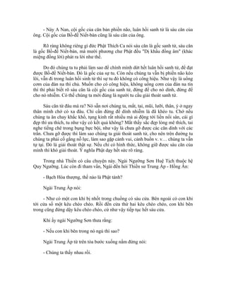 - Này A Nan, cội gốc của căn bản phiền não, luân hồi sanh tử là sáu căn của
ông. Cội gốc của Bồ-đề Niết-bàn cũng là sáu căn của ông.
Rõ ràng không riêng gì đức Phật Thích Ca nói sáu căn là gốc sanh tử, sáu căn
là gốc Bồ-đề Niết-bàn, mà mười phương chư Phật đều "Dị khẩu đồng âm" (khác
miệng đồng lời) phát ra lời như thế.
Do đó chúng ta tu phải làm sao để chính mình dứt hết luân hồi sanh tử, để đạt
được Bồ-đề Niết-bàn. Đó là gốc của sự tu. Còn nếu chúng ta vẫn bị phiền não kéo
lôi, vẫn đi trong luân hồi sinh tử thì sự tu đó không có công hiệu. Như vậy là uổng
cơm của đàn na thí chủ. Muốn cho có công hiệu, không uổng cơm của đàn na tín
thí thì phải biết rõ sáu căn là cội gốc của sanh tử, đừng để cho nó dính, đừng để
cho nó nhiễm. Có thế chúng ta mới đúng là người tu cầu giải thoát sanh tử.
Sáu căn từ đâu mà ra? Nó sẵn nơi chúng ta, mắt, tai, mũi, lưỡi, thân, ý ở ngay
thân mình chớ có xa đâu. Chỉ cần đừng để dính nhiễm là đã khéo tu. Chớ nếu
chúng ta ăn chay khắc khổ, tụng kinh rất nhiều mà ai động tới liền nổi sân, cái gì
đẹp thì ưa thích, tu như vậy có kết quả không? Mắt thấy sắc đẹp lòng mê thích, tai
nghe tiếng chê trong bụng bực bội, như vậy là chưa gỡ được các căn dính với các
trần. Chưa gỡ được thì làm sao chúng ta giải thoát sanh tử, cho nên trên đường tu
chúng ta phải cố gắng nỗ lực, làm sao gặp cảnh vui, cảnh buồn v. v… chúng ta vẫn
tự tại. Đó là giải thoát thật sự. Nếu chỉ có hình thức, không giữ được sáu căn của
mình thì khó giải thoát. Ý nghĩa Phật dạy hết sức rõ ràng.
Trong nhà Thiền có câu chuyện này. Ngài Ngưỡng Sơn Huệ Tịch thuộc hệ
Quy Ngưỡng. Lúc còn đi tham vấn, Ngài đến hỏi Thiền sư Trung Ấp - Hồng Ân:
- Bạch Hòa thượng, thế nào là Phật tánh?
Ngài Trung Ấp nói:
- Như có một con khỉ bị nhốt trong chuồng có sáu cửa. Bên ngoài có con khỉ
tới cửa số một kêu chéo chéo. Rồi đến cửa thứ hai kêu chéo chéo, con khỉ bên
trong cũng đứng dậy kêu chéo chéo, cứ như vậy tiếp tục hết sáu cửa.
Khi ấy ngài Ngưỡng Sơn thưa rằng:
- Nếu con khỉ bên trong nó ngủ thì sao?
Ngài Trung Ấp từ trên tòa bước xuống nắm đứng nói:
- Chúng ta thấy nhau rồi.
 