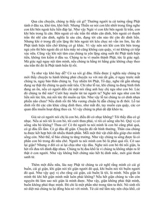 Qua câu chuyện, chúng ta thấy cái gì? Thường người ta cứ tưởng rằng Phật
tánh ở đâu xa, khó tìm, khó biết. Nhưng Thiền sư nói con khỉ nhốt trong lồng nghe
con khỉ bên ngoài kêu liền đáp lại. Như vậy Ngài ví con khỉ bên ngoài là trần, con
khỉ bên trong là căn. Bên ngoài có sắc trần thì nhãn căn dính, bên ngoài có thanh
trần thì nhĩ căn dính, nghĩa là sáu căn, đụng tới căn nào thì căn đó dính liền.
Nhưng khi ở trong đã yên lặng thì bên ngoài tới kêu chọc nó vẫn im lìm, lúc đó
Phật tánh hiện tiền chớ không có gì khác. Vì vậy nên nói khi con khỉ bên trong
ngủ yên thì bên ngoài dù có kêu mấy nó cũng không cựa quậy, vì nó không có tiếp
xúc nữa. Cũng vậy khi nội tâm của chúng ta yên lặng sáng suốt thì Phật tánh hiện
tiền, không tìm kiếm ở đâu xa. Chúng ta tu vì muốn thành Phật, tức là giác ngộ.
Mà giác ngộ ngay nội tâm mình, nếu chúng ta hằng tri hằng giác không chạy theo
sáu trần thì đó là Phật tánh hiển lộ rồi.
Tu như vậy khó hay dễ? Có xa xôi gì đâu. Hiểu được ý nghĩa này chúng ta
mới thấy chuyện tu hành không phải chuyện xa vời mà rất gần, ở ngay trước mắt
chúng ta, ngay bản thân chúng ta. Tuy nhiên lời Phật, Tổ dạy, nghe rất gần nhưng
đụng sự thật thì chúng ta quên mất tiêu. Chỉ như lỗ tai, khi chúng ta đang bình tĩnh
đang an ổn, nếu có người đến chỉ mặt nói rằng anh hay chị ngu như con bò. Lúc
đó chúng ta thế nào? Cười hay muốn tát tai người ta? Nghe nói ngu như con bò
liền nổi tức lên, mà nổi tức thì muốn cự lộn. Như vậy lỗ tai chúng ta có dính nhựa
phiền não chưa? Nếu dính rồi thì Ma vương chuẩn bị dẫn chúng ta đi thôi. Lỗ tai
dính rồi thì các căn khác cũng dính theo, như mắt đỏ, tay muốn cựa quậy, các cơ
quan đều muốn hoạt động theo cả. Vì vậy chúng ta phải dè dặt khéo tu.
Giả sử có người nói chị là con bò, điều đó có nhục không? Tôi thấy đâu có gì
nhục. Nếu ai nói tôi là con bò, tôi cười thưa phải, vì tôi có uống sữa bò. Quý vị có
uống sữa bò không? Thưa có! Có thì người ta nói mình là con bò cũng phải quá,
có gì đâu lỗi lầm. Có gì đâu để giận. Chuyện đó rất bình thường. Thân của chúng
ta được kết hợp bởi rất nhiều thành phần. Mỗi một thứ vật chất đều giúp cho mình
sống còn. Nhờ thế, tế bào chúng ta tăng trưởng. Như vậy chúng ta sống được là có
phần con bò trong đó nữa chớ. Người ta nói mình con bò là phải quá rồi. Cớ sao
lại giận? Nhưng ở đời có ai lại chịu như vậy đâu. Nghe nói con bò thì nổi giận, la
hét rồi đưa tới đánh đập nhau. Chúng ta bị đau khổ là vì chúng ta không nhận ra lẽ
thật ở con người. Như vậy không biết chừng nào hết bị dính mắc, mới giải thoát
sanh tử.
Thêm một điều nữa, lâu nay Phật tử chúng ta cứ nghĩ rằng mình có cái gì
buồn, cái gì giận, khi giận nói tôi giận người đó quá, khi buồn nói tôi buồn người
đó quá. Như vậy quý vị cho rằng cái giận, cái buồn là tôi, là mình. Nếu giận là
mình thì khi hết giận mình mất luôn phải không? Nếu hết giận chúng ta vẫn còn
nguyên thì làm sao nói giận là mình được. Như vậy, giận không phải thật mình,
buồn không phải thực mình. Đó chỉ là một phần nhỏ trong tâm ta thôi. Nó sinh rồi
nó diệt mà chúng ta lại đồng hóa nó với mình. Từ cái mê lầm này nên chịu khổ, cứ
 
