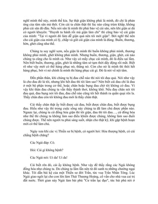 nghĩ mình thế này, mình thế kia. Sự thật giận không phải là mình, đó chỉ là phản
ứng của tâm sân mà thôi. Còn cái ta chân thật thì lúc nào cũng trùm khắp, không
phải cái sân đó đâu. Nếu nói sân là mình thì phải bảo vệ cái sân, nên khi giận ai dù
có người khuyên: "Huynh tu hành rồi mà giận làm chi" thì cũng bảo vệ cái giận
của mình: "Tại vì người đó làm dễ giận quá nên tôi mới giận". Bởi nghĩ thế nên
cho cái giận của mình có lý, chấp và giữ cái giận của mình là đúng. Buồn, thương,
hờn, ghét cũng như thế.
Chúng ta suy nghĩ xem, nếu giận là mình thì buồn không phải mình, thương
không phải mình, ghét không phải mình. Nhưng buồn, thương, giận, ghét, cái nào
chúng ta cũng cho là mình cả. Như vậy có mấy chục cái mình, đó là điều sai lầm.
Nên biết buồn, thương, giận, ghét là những tâm sở tạm thời dấy động rồi mất. Biết
rõ như vậy mới có thể hàng phục nó, thắng nó. Còn cho nó là mình thì thôi hết
hàng phục, bởi vì nó chính là mình thì hàng phục cái gì. Đó là nói về nội tâm.
Đến phần thân, khi chúng ta bị đau chỗ nào thì nói tôi đau quá. Nói như vậy
là cho đau đó là tôi, nhưng khi hết đau thì tôi làm sao? Nên biết cái đau chỉ là đau
ở một bộ phận trong cơ thể, hoặc chân hoặc bụng đau chớ tôi không có đau. Vì
vậy khi thân đau chúng ta vẫn thấy thảnh thơi, không khổ. Nếu đau chân nói tôi
đau quá, đau bụng nói tôi đau, đau chỗ nào cũng tôi hết thành ra quằn quại rên la.
Thấy chân đau còn tôi không đau mới là thấy chân thật.
Cái thấy chân thật ấy biết được cái đau, biết được chân đau, biết được bụng
đau. Hiểu như vậy thì trong cuộc sống này chúng ta đã làm chủ được phần nào.
Ngược lại, chúng ta cứ đồng hóa giận thì tôi giận, đau thì tôi đau…, cứ đồng hóa
như thế thì chúng ta không làm sao điều khiển được chúng, không làm sao đuổi
chúng được. Thế nên người tu phải sáng suốt, nhận cho thật kỹ, khi gặp bệnh hoạn
mới có thể làm chủ.
Ngày xưa khi các vị Thiền sư bị bệnh, có người hỏi: Hòa thượng bệnh, có cái
chẳng bệnh chăng?
Các Ngài đáp: Có.
Hỏi: Cái gì không bệnh?
Các Ngài nói: Ui da! Ui da!
Cái biết rên đó, cái ấy không bệnh. Như vậy để thấy rằng các Ngài không
đồng hóa như chúng ta. Do chúng ta lầm lẫn nên từ đó sanh ra những chướng ngại
khác. Tôi dẫn bài kệ của một Thiền sư đời Trần, tức vua Trần Nhân Tông. Lúc
Ngài giao ngôi lại cho con lên làm Thái Thượng Hoàng, cố vấn cho nhà vua cai trị
đất nước. Thời gian này Ngài làm bài phú "Cư trần lạc đạo", tức bài phú nói ở
 