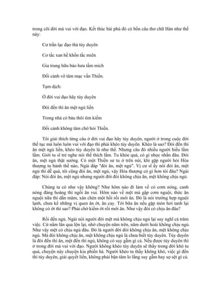 trong cõi đời mà vui với đạo. Kết thúc bài phú đó có bốn câu thơ chữ Hán như thế
này:
Cư trần lạc đạo thả tùy duyên
Cơ tắc xan hề khốn tắc miên
Gia trung hữu bảo hưu tầm mích
Đối cảnh vô tâm mạc vấn Thiền.
Tạm dịch:
Ở đời vui đạo hãy tùy duyên
Đói đến thì ăn mệt ngủ liền
Trong nhà có báu thôi tìm kiếm
Đối cảnh không tâm chớ hỏi Thiền.
Tôi giải thích từng câu ở đời vui đạo hãy tùy duyên, người ở trong cuộc đời
thế tục mà luôn luôn vui với đạo thì phải khéo tùy duyên. Khéo là sao? Đói đến thì
ăn mệt ngủ liền, khéo tùy duyên là như thế. Nhưng câu đó nhiều người hiểu lầm
lắm. Giới tu sĩ trẻ nghe nói thế thích lắm. Tu khỏe quá, có gì nhọc nhằn đâu. Đói
ăn, mệt ngủ thật sướng. Có một Thiền sư tu ở trên núi, khi gặp người hỏi Hòa
thượng tu hành thế nào, Ngài đáp "đói ăn, mệt ngủ". Vị cư sĩ ấy nói đói ăn, mệt
ngủ thì dễ quá, tôi cũng đói ăn, mệt ngủ, vậy Hòa thượng có gì hơn tôi đâu? Ngài
đáp: Nói đói ăn, mệt ngủ nhưng người đời đói không chịu ăn, mệt không chịu ngủ.
Chúng ta có như vậy không? Như hôm nào đi làm về có cơm nóng, canh
nóng đàng hoàng thì ngồi ăn vui. Hôm nào về mệt mà gặp cơm nguội, thức ăn
nguội nữa thì dằn mâm, xán chén một hồi rồi mới ăn. Đó là nói trường hợp nguội
lạnh, chưa kể những vị quen ăn ớt, ăn cay. Tới bữa ăn nếu gặp món hơi tanh lại
không có ớt thì sao? Phải chờ kiếm ớt rồi mới ăn. Như vậy đói có chịu ăn đâu?
Rồi đến ngủ. Ngài nói người đời mệt mà không chịu ngủ lại suy nghĩ cả trăm
việc. Cứ nằm lăn qua lộn lại, nhớ chuyện năm trên, năm dưới hoài không chịu ngủ.
Như vậy mệt có chịu ngủ đâu. Đó là người đời đói không chịu ăn, mệt không chịu
ngủ. Mà đói không chịu ăn, mệt không chịu ngủ là chưa biết tùy duyên. Tùy duyên
là đói đến thì ăn, mệt đến thì ngủ, không có suy gẫm gì cả. Nếu được tùy duyên thì
ở trong đời mà vui với đạo. Người không khéo tùy duyên sẽ thấy trong đời khó tu
quá, chuyện này chuyện kia phiền hà. Người khéo tu thấy không khó, việc gì đến
thì tùy duyên, giải quyết liền, không phải bận tâm lo lắng suy gẫm hay sợ sệt gì cả.
 