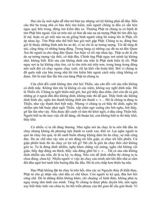 Hai câu ấy mới nghe dễ như trở bàn tay nhưng xét kỹ không phải dễ đâu. Đến
câu thứ ba trong nhà có báu thôi tìm kiếm, mỗi người chúng ta đều có sẵn hòn
ngọc quý bên trong, đừng tìm kiếm đâu xa. Thường Phật tử chúng ta có bệnh đi
tìm Phật bên ngoài. Giả sử trên núi có hòn đá nào na ná tượng Phật thì tìm đến lạy
lê mê, hoặc có gò mối nào na ná giống hình người cũng hô toáng lên là Phật, rồi
áp nhau lạy. Tìm Phật như thế biết bao giờ mới gặp Phật. Chúng ta tu, đừng bao
giờ lệ thuộc những hình ảnh hư ảo đó, vì nó chỉ là sự tưởng tượng. Tôi đã từng đi
núi, cũng từng vô những hang động. Trong hang có những cục đá na ná đức Quan
Âm thì người ta cho rằng đức Quan Âm hiện về rồi ráp nhau lạy. Thật ra đó là chỉ
do sự tưởng tượng vậy thôi, có thật đâu. Chính ông Phật ngay nơi mình lại không
nhớ, không biết. Khi sáu căn không dính sáu trần là Phật tánh hiển lộ rồi. Phật
ngay nơi ta lại không chịu tìm, cứ lo tìm trên núi trên non, trong hang trong động
nên suốt đời cứ chạy ngược chạy xuôi, rốt lại khổ vẫn hoàn khổ. Bởi vì chúng ta
đã quên mất của báu trong nhà thì tìm kiếm bên ngoài cách mấy cũng không có
được. Đó là một lầm lẫn lớn của hàng Phật tử chúng ta.
Câu chót đối cảnh không tâm chớ hỏi Thiền, sáu căn đối với sáu trần không
có dính mắc. Không tâm tức là không có các niệm, không suy nghĩ dính mắc. Đó
là Thiền rồi. Chúng ta ngồi thiền một giờ, hai giờ thấy đau chân, chớ còn tất cả giờ,
những gì ở ngoài đến đều không dính, không mắc thì dễ quá. Thấy hình sắc không
dính hình sắc, nghe âm thanh không dính âm thanh v. v… Đó là chúng ta đang tu
Thiền, như vậy thảnh thơi biết mấy. Nhưng vì chúng ta cứ thấy thì dính, nghe thì
nhiễm nên bắt buộc phải ngồi Thiền, xếp chân ngó xuống cho bớt nghe, bớt thấy,
gỡ lần lần như vậy. Nếu được đối cảnh vô tâm thì khỏi ngồi, ở đâu cũng Thiền hết.
Người biết tu thì mọi việc rất dễ dàng, rất thuận lợi, còn không biết tu thì thấy khổ,
thấy khó.
Có nhiều vị tu rất đáng thương. Như nghe nói ăn chay là tu nên bắt đầu ăn
chay nhưng không đủ phương tiện thành ra xanh xao, khổ sở. Lại nghe người ta
quở ăn chay ốm quá, từ đó sanh buồn nhưng không dám bỏ ăn chay, sợ mất công
đức. Do ức chế như vậy nên ai nói động tới liền giận, ai chọc tới liền phiền. Cứ
giận phiền hoài thì ăn chay có lợi ích gì? Đó chỉ là giỏi ăn chay thôi chớ không
giỏi tu. Tu là đừng dính nhiễm, nghe khen chẳng vội mừng, nghe chê không vội
giận, thấy đẹp đừng ưa thích, thấy xấu đừng ghét bỏ v. v… Tất cả sáu căn không
dính nhiễm sáu trần, đó là tu kỹ, tu đúng. Nếu còn dễ dính nhiễm thì chúng ta tu
chưa đúng, chưa kỹ. Nhiều người vì việc ăn chay của mình nên khi đến nhà ai cầm
đôi đũa ngửi hơi tanh liền buông đũa lắc đầu. Đó là còn chấp hơn thiên hạ nữa.
Đạo Phật không đặt ăn chay là trên hết, như các sư Nguyên thủy đi khất thực,
Phật tử cho gì nhận nấy chớ đâu có chê khen. Còn người tu kỹ quá, đũa hơi hôi
cũng chê. Đó là những điểm không khéo, chỉ chuộng về hình thức, không phải tu
ngay trong tâm tánh của mình. Tăng Ni chúng ta được phúc duyên lớn, nên ngày
nay biết thức tỉnh vào chùa tu, bỏ hết triền phược của thế gian để cầu giải thoát. Vì
 