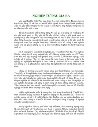 NGHIỆP TỪ ĐÂU MÀ RA
Vừa qua Ban Đại Diện Phật giáo Quận 8 có mời chúng tôi về đây nói chuyện
đạo lý với Tăng, Ni và Phật tử. Vì thế, nhân dịp về thăm chúng tôi nói lại những
điều cần yếu trên đường tu cho tất cả quý vị lãnh hội và ứng dụng tu trong mùa an
cư này cũng như mãi về sau.
Tất cả chúng ta tu, nhất là hàng Tăng, Ni xuất gia ai ai cũng nói rõ rằng tu để
cầu giải thoát sanh tử. Bây giờ tôi đặt câu hỏi lại, chúng ta giải thoát sanh tử
nhưng cái gì dẫn chúng ta đi vào con đường sanh tử, đây là một vấn đề rất then
chốt. Nếu chúng ta cầu giải thoát sanh tử mà không biết cái gì lôi dẫn mình đi
trong sanh tử thì làm sao giải thoát được. Cho nên trước hết chúng ta phải nghiền
ngẫm xem cái gì dẫn chúng ta, cái gì trói buộc chúng ta phải trôi lăn trong dòng
sanh tử.
Sở dĩ chúng ta bị sanh tử là do nghiệp dẫn. Trong kinh Phật dạy: "Do nghiệp
lôi dẫn chúng sinh đi trong sanh tử luân hồi". Nhưng nghiệp từ đâu mà có? Trong
kinh đức Phật dạy: Nghiệp xuất phát từ thân, khẩu và ý, tức là thân nghiệp, khẩu
nghiệp và ý nghiệp. Như vậy sức mạnh lôi cuốn chúng ta đi trong sanh tử là
nghiệp mà nghiệp lại xuất phát từ thân, khẩu, ý của mình, đó là cái căn bản, cho
nên chúng ta tu là phải chuyển nghiệp hay dứt nghiệp thì mới có thể dừng sanh tử
được.
Chúng tôi thường nói, người tu nếu chưa giải thoát thì phải chuyển nghiệp.
Từ nghiệp ác lẽ ra phải đọa trong ba đường dữ địa ngục, ngạ quỷ, súc sanh, chúng
ta chuyển thành nghiệp thiện để sanh trong ba cõi lành là cõi người, a tu la và cõi
trời. Như vậy biết chuyển nghiệp xấu thành nghiệp tốt sanh cõi lành, đó gọi là tu
chuyển nghiệp. Và nếu muốn dứt luân hồi sanh tử thì chúng ta phải dứt nghiệp, vì
còn nghiệp dù nghiệp lành cũng là sanh trong cõi lành, không phải dứt sanh tử.
Vậy chúng ta phải làm sao để chuyển hóa nghiệp của mình, làm sao để tiêu diệt
nghiệp của mình. Điều này thật quan trọng.
Nói ba nghiệp thân, khẩu, ý nhưng thực tình trọng tâm nằm ở ý. Ý nghĩ lành,
thân làm lành, miệng nói lành. Ý nghĩ dữ, miệng nói dữ, thân làm dữ. Tuy nói ba
nghiệp nhưng gốc từ ý. Ý nghiệp là căn bản, là nhân cho hai nghiệp kia hoặc tốt,
hoặc xấu. Nên chúng ta tu muốn dứt sanh tử thì phải dừng ý nghiệp. Ý nghiệp
dừng thì sanh tử mới dứt.
Vì vậy người tu Tịnh độ phải niệm Phật nhất tâm, nhất tâm thì ý nghiệp lặng
lẽ mới được sanh về Tây phương, mới thoát ly sanh tử. Nếu tu chưa nhất tâm thì
chưa thể thoát ly được. Quý vị nhớ trong kinh Di Đà đức Phật dạy rất rõ: Người
niệm Phật hoặc một ngày, hoặc hai ngày cho đến bảy ngày nhất tâm bất loạn thì
 