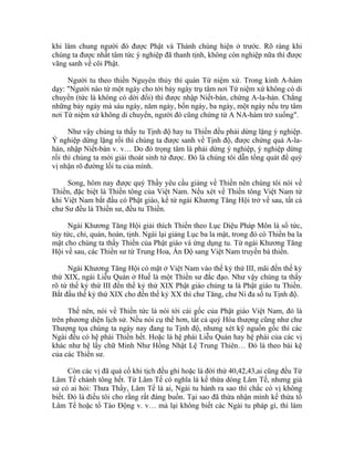 khi lâm chung người đó được Phật và Thánh chúng hiện ở trước. Rõ ràng khi
chúng ta được nhất tâm tức ý nghiệp đã thanh tịnh, không còn nghiệp nữa thì được
vãng sanh về cõi Phật.
Người tu theo thiền Nguyên thủy thì quán Tứ niệm xứ. Trong kinh A-hàm
dạy: "Người nào từ một ngày cho tới bảy ngày trụ tâm nơi Tứ niệm xứ không có di
chuyển (tức là không có dời đổi) thì được nhập Niết-bàn, chứng A-la-hán. Chẳng
những bảy ngày mà sáu ngày, năm ngày, bốn ngày, ba ngày, một ngày nếu trụ tâm
nơi Tứ niệm xứ không di chuyển, người đó cũng chứng từ A NA-hàm trở xuống".
Như vậy chúng ta thấy tu Tịnh độ hay tu Thiền đều phải dừng lặng ý nghiệp.
Ý nghiệp dừng lặng rồi thì chúng ta được sanh về Tịnh độ, được chứng quả A-la-
hán, nhập Niết-bàn v. v… Do đó trọng tâm là phải dừng ý nghiệp, ý nghiệp dừng
rồi thì chúng ta mới giải thoát sinh tử được. Đó là chúng tôi dẫn tổng quát để quý
vị nhận rõ đường lối tu của mình.
Song, hôm nay được quý Thầy yêu cầu giảng về Thiền nên chúng tôi nói về
Thiền, đặc biệt là Thiền tông của Việt Nam. Nếu xét về Thiền tông Việt Nam từ
khi Việt Nam bắt đầu có Phật giáo, kể từ ngài Khương Tăng Hội trở về sau, tất cả
chư Sư đều là Thiền sư, đều tu Thiền.
Ngài Khương Tăng Hội giải thích Thiền theo Lục Diệu Pháp Môn là sổ tức,
tùy tức, chỉ, quán, hoàn, tịnh. Ngài lại giảng Lục ba la mật, trong đó có Thiền ba la
mật cho chúng ta thấy Thiền của Phật giáo và ứng dụng tu. Từ ngài Khương Tăng
Hội về sau, các Thiền sư từ Trung Hoa, Ấn Độ sang Việt Nam truyền bá thiền.
Ngài Khương Tăng Hội có mặt ở Việt Nam vào thế kỷ thứ III, mãi đến thế kỷ
thứ XIX, ngài Liễu Quán ở Huế là một Thiền sư đắc đạo. Như vậy chúng ta thấy
rõ từ thế kỷ thứ III đến thế kỷ thứ XIX Phật giáo chúng ta là Phật giáo tu Thiền.
Bắt đầu thế kỷ thứ XIX cho đến thế kỷ XX thì chư Tăng, chư Ni đa số tu Tịnh độ.
Thế nên, nói về Thiền tức là nói tới cái gốc của Phật giáo Việt Nam, đó là
trên phương diện lịch sử. Nếu nói cụ thể hơn, tất cả quý Hòa thượng cũng như chư
Thượng tọa chúng ta ngày nay đang tu Tịnh độ, nhưng xét kỹ nguồn gốc thì các
Ngài đều có hệ phái Thiền hết. Hoặc là hệ phái Liễu Quán hay hệ phái của các vị
khác như hệ lấy chữ Minh Như Hồng Nhật Lệ Trung Thiên… Đó là theo bài kệ
của các Thiền sư.
Còn các vị đã quá cố khi tịch đều ghi hoặc là đời thứ 40,42,43,ai cũng đều Từ
Lâm Tế chánh tông hết. Từ Lâm Tế có nghĩa là kế thừa dòng Lâm Tế, nhưng giả
sử có ai hỏi: Thưa Thầy, Lâm Tế là ai, Ngài tu hành ra sao thì chắc có vị không
biết. Đó là điều tôi cho rằng rất đáng buồn. Tại sao đã thừa nhận mình kế thừa tổ
Lâm Tế hoặc tổ Tào Động v. v… mà lại không biết các Ngài tu pháp gì, thì làm
 