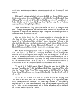 sao kế thừa? Như vậy nghĩa là không nắm vững nguồn gốc, cội rễ đường lối mình
đang tu.
Khi xưa tôi xuất gia, có phước nên sớm vào Phật học đường. Khi học chúng
tôi băn khoăn, tại sao tất cả kinh Phật, chỉ có một ít bộ như kinh Di Đà, kinh Quán
Vô Lượng Thọ v. v… là nói về Tịnh độ, còn hầu hết như bốn bộ A-hàm đều nói về
Thiền. Kế nữa, các vị Tổ ở Ấn Độ, Trung Hoa, Việt Nam cũng đều tu Thiền mà
ngày nay chúng ta không biết gì về Thiền.
Thậm chí có chùa các Thầy nghe nói tu Thiền, liền bảo: "Coi chừng tu Thiền
điên". Tôi ngạc nhiên ghê lắm, bởi vì nếu tu Thiền điên thì đức Phật đã điên mất
rồi và chư Tổ cũng điên hết. Nhưng các Ngài không điên, tại sao bây giờ mình tu
Thiền điên? Phải trả lời được câu đó.
Cho nên tôi ôm ấp, tôi tìm kiếm xem tại sao chúng ta lại như vậy. Khi tìm
kiếm được rồi, tôi chỉ trả lời một câu gọn rằng: "Không phải tu Thiền điên, chỉ
không biết tu Thiền nên tu Thiền mới điên". Người không học Thiền mà tu đại,
nghe ai chỉ đâu đâu cũng bắt chước tu thành điên rồi đổ thừa tu Thiền điên. Nếu
thật tu Thiền điên thì chắc tôi cũng điên mất rồi. Nhưng tới bây giờ tôi vẫn chưa
điên thì không phải tu Thiền điên. Đó là một điều hết sức nguy hiểm.
Đức Phật tu Thiền ngộ đạo dưới cội Bồ đề không ai không biết, các ngài Mục
Kiền Liên, ngài Xá Lợi Phất v. v… các vị đại đệ tử Phật khi xưa, một ngàn hai
trăm năm mươi vị thường theo Phật cũng tu Thiền mà chứng quả A-la-hán. Cho
đến chư Ni, như hệ của bà Di mẫu năm trăm vị, khi nghe Phật sắp Niết-bàn, liền rủ
tới xin Phật nhập Niết-bàn trước. Được Phật cho phép, năm trăm bà liền tụ hội lại
một chỗ mà nhập Niết-bàn. Các vị ấy cũng đã tu Thiền, chứng đạo quả, sanh tử tự
tại. Bao nhiêu đó đủ cho chúng ta thấy thời Phật, đệ tử Phật đều tu Thiền.
Và sau đó từ tổ Ca Diếp truyền thừa tới Tổ thứ hai mươi tám là Bồ Đề Đạt
Ma, sang Trung Hoa đến Tổ thứ sáu là Lục tổ Huệ Năng cũng đều tu Thiền luôn.
Như vậy Phật tu Thiền, Tổ tu Thiền nhưng chúng ta lại không biết tu Thiền.
Chẳng những không biết mà còn chống đối lại nữa chứ. Như vậy vô tình mình đã
mất gốc rồi.
Từ khi đọc các bộ kinh hệ A-hàm, các bộ kinh Pali do Hòa thượng Minh
Châu dịch, tôi đối chiếu, khảo sát, so sánh lại theo đường lối tu Nguyên thủy. Qua
các bộ kinh Đại thừa như kinh Viên Giác, kinh Lăng Nghiêm v. v… tôi đọc rất kỹ
cũng thấy nói về tu Thiền, cho đến bộ kinh Pháp Hoa mọi người hay trì tụng cũng
dạy tu Thiền. Vậy mà chúng ta không biết tu Thiền. Nếu không biết tu Thiền thì
làm sao lãnh hội được ý chỉ các kinh đó.
 