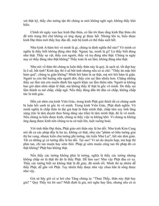 xét thật kỹ, thấy cho tường tận thì chúng ta mới không nghi ngờ, không thấy khó
hiểu.
Chính tôi ngày xưa học kinh Đại thừa, có lần tôi than rằng kinh Đại thừa chỉ
để trên trang thờ chớ không có ứng dụng gì được hết. Nhưng khi tu, hiểu được
kinh Đại thừa mới thấy hay đáo để, một bộ kinh có thể thấu suốt hết.
Như kinh A-hàm hỏi vô minh là gì, chúng ta định nghĩa thế nào? Vô minh có
nghĩa là thấy biết không đúng như thật. Ngược lại, minh là gì? Là thấy biết đúng
như thật. Thấy sự vật, thấy con người, thấy vũ trụ đúng như thật. Chúng ta ngày
nay có thấy đúng như thật không? Thấy toàn là sai lầm, không đúng như thật.
Như nói về thân thì chúng ta luôn thấy thân này là quý, là sạch sẽ, tốt đẹp hay
là ô uế, bất tịnh? Kinh dạy thì ô uế bất tịnh nhưng nếu có ai chê: "Thầy ăn mặc hôi
hám quá", chúng ta giận không? Mình hôi hám là sự thật, mà nói hôi hám là giận.
Người tu còn thế huống nữa người đời, thấy còn sai lầm nhiều hơn. Chẳng những
thấy sai lầm mà còn muốn đánh lừa người khác sai lầm thêm nữa. Người ta không
bao giờ dám nhìn nhận lẽ thật, mà không thấy lẽ thật là gốc vô minh. Do thấy sai
lầm thành ra mê chấp, chấp ngã. Nếu thấy đúng đắn thì đâu có chấp, không chấp
tức là tỉnh giác.
Đến cái nhìn của kinh Viên Giác, trong kinh Phật giải thích tất cả chúng sanh
bị luân hồi sanh tử gốc từ vô minh. Trong kinh Viên Giác, Phật định nghĩa: Vô
minh nghĩa là chấp thân tứ đại giả hợp là thân mình thật, chấp tâm suy tính lăng
xăng (tức là tâm duyên theo bóng dáng sáu trần) là tâm mình thật, đó là vô minh.
Nếu chúng ta hiểu được kinh, chúng ta thấy việc tu không khó. Vì chúng ta không
ứng dụng được kinh nên chúng ta tu cứ tuột lên, tuột xuống hoài.
Với tinh thần Đại thừa, Phật giáo nói thân này là hư dối. Như kinh Kim Cang
nói tất cả các pháp đều là hư ảo, không có thật, như câu "phàm sở hữu tướng giai
thị hư vọng, nhược kiến chư tướng phi tướng, tức kiến Như Lai", hết sức đơn giản.
Tất cả những gì có tướng đều là hư dối. Tại sao? Vì nó do duyên hợp, mà hợp thì
phải tan, chỉ tan muộn hay sớm thôi. Pháp gì sớm muộn cũng tan thì pháp đó có
thật không? Phật bảo không thật.
Nếu thấy các tướng không phải là tướng, nghĩa là thấy các tướng nhưng
không chấp nó là thật thì đó là thấy Phật. Dễ làm sao! Như vậy Phật đâu có xa.
Thấy các tướng biết nó không thật là đã giác, đã minh rồi. Minh thì tự nhiên dễ
thấy Phật, dễ gần với Phật. Tuy nhiên thấy được như vậy chưa hẳn là sống được
như vậy.
Giả sử bây giờ có ai hỏi chư Tăng chúng ta: "Thưa Thầy, thân này thật hay
giả? " Quý Thầy trả lời sao? Nhất định là giả, nói nghe hay lắm, nhưng nếu có ai
 