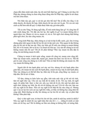chạm đến thân mình một chút, lúc đó mới biết thật hay giả? Chúng ta nói theo lời
Phật dạy nhưng chúng ta chưa sống được đúng như lời Phật dạy, nghĩa là nói được
mà làm chưa được.
Nói thân này giả, quý vị xét kỹ giả như thế nào? Đa số đều cho rằng vì do
nhân duyên, đủ duyên thì hợp, thiếu duyên thì tan nên nói là giả. Tôi xin nói một
cách cụ thể hơn nữa để quý vị nhận được thân này giả trăm phần.
Tất cả chư Tăng, Ni đang ngồi đây, lỗ mũi mình đang làm gì? Ai cũng bảo lỗ
mũi mình đang thở. Tôi đặt câu hỏi lại, thở nghĩa là gì? Là mượn không khí ở
ngoài đem vào. Mượn vô, trả ra, mượn vô, trả ra. Nói ngồi chơi nhưng thật không
phải ngồi chơi, lúc nào cũng mượn, trả.
Trong kinh Phật dạy, thân chúng ta có nội tứ đại là đất, nước, gió, lửa ở trong
nhưng phải nhờ ngoại tứ đại hỗ trợ thì nội tứ đại mới còn. Nếu ngoại tứ đại không
phụ trợ thì nội tứ đại tan nát. Như vậy hiện giờ lỗ mũi của chúng ta mượn không
khí, hít vô là mượn, thở ra là trả. Cứ mượn trả liên tục. Lúc nào đó chúng ta trả mà
không mượn nữa thì sao? Thì đi rồi phải không? Như vậy mượn trả đều đặn là
sống, trả mà không mượn là chết.
Chúng ta mượn ít tách nước uống, mượn rồi cũng trả, mượn cơm cũng thế.
Như vậy mượn nước, mượn đất, mượn gió, mượn lửa đem vào rồi trả ra. Thế thì
giá trị cuộc sống của chúng ta ở chỗ nào? Nếu nó thật thì không cần mượn trả. Đã
vay mượn thì không thật.
Người đời đi tìm hạnh phúc nơi này nơi kia, nhưng tôi nói hạnh phúc đơn
giản lắm, chỉ mượn trả êm xuôi thì hạnh phúc, mượn trả trục trặc là mất hạnh phúc.
Như vậy chúng ta có thể kết thúc lại, thân này là hư giả, sống bằng vay mượn, có
thật đâu. Đó là nói về thân.
Về tâm, chúng ta luôn luôn suy gẫm, tính toán một việc gì thì nói tôi tính,
tâm tôi nghĩ như vậy. Cho cái suy tính đó là mình, là tôi. Tôi suy tính, tôi nghĩ
ngợi, tôi phân biệt. Quý vị thử xét, nếu suy tính đó là tôi, khi một hai phút nào
ngồi chơi, không suy tính, lúc đó cái tôi không còn sao? Cái tôi vẫn còn, làm sao
nói suy nghĩ là tôi được. Nếu cái suy nghĩ là tôi thật thì lúc nào cũng có. Nhưng
quý vị tự soi lại tìm xem cái suy nghĩ đó ở đâu, có thấy nó không hay càng nhìn thì
càng mất. Bình thường nó dấy lên nhưng soi lại tìm thì nó mất, vậy có phải thật
không? Đâu phải thật.
Quý vị thử nghĩ xem, từ thuở bé cho tới lớn, mình là một hay mình là nhiều?
Nếu suy nghĩ là mình thì suy nghĩ trăm thứ xấu tốt v. v… chẳng lẽ mình có một
trăm cái tôi hay sao? Đó là những sai lầm mà chúng ta không biết, cứ tưởng thật.
 