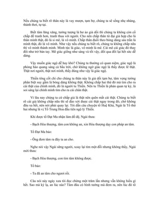 Nếu chúng ta biết rõ thân này là vay mượn, tạm bợ, chúng ta sẽ sống nhẹ nhàng,
thảnh thơi, tự tại.
Biết tâm lăng xăng, tưởng tượng là hư ảo giả dối thì chúng ta không còn cố
chấp để tranh hơn, tranh thua với người. Cho nên chấp thân tứ đại giả hợp cho là
thân mình thật, đó là si mê, là vô minh. Chấp thân đuổi theo bóng dáng sáu trần là
mình thật, đó là vô minh. Như vậy nếu chúng ta biết rõ, chúng ta không chấp nữa
thì vô minh thành minh. Minh tức là giác, vô minh là mê. Cái mê cái giác đó thay
đổi như trở bàn tay. Mê giác giống như sáng và tối vậy, đổi qua đổi lại hết sức dễ
dàng.
Vậy muốn giác ngộ dễ hay khó? Chúng ta thường có quan niệm, giác ngộ là
phóng hào quang sáng cả bầu trời, chớ không ngờ giác ngộ là thấy được lẽ thật.
Thật nơi người, thật nơi mình, thấy đúng như vậy là giác ngộ.
Thiền tông cốt chỉ cho chúng ta thân này là giả dối tạm bợ, tâm vọng tưởng
phân biệt suy gẫm là bóng dáng không thật. Không chấp hai thứ đó mà tìm cho ra
cái thật của chính mình, đó là người tu Thiền. Nên tu Thiền là phản quan tự kỷ, là
soi sáng lại chính mình tìm cho ra cái chân thật.
Vì lâu nay chúng ta cứ chấp giả là thật nên quên mất cái thật. Chúng ta biết
rõ cái giả không chấp nữa thì sẽ đào xới được cái thật ngay trong đó, chớ không
đâu xa hết, nên nói phải quay lại. Tôi dẫn câu chuyện tổ Huệ Khả, Ngài là Tổ thứ
hai nhưng là vị Tổ Trung Hoa đầu tiên ngộ lý Thiền.
Khi được tổ Đạt Ma nhận làm đồ đệ, Ngài thưa:
- Bạch Hòa thượng, tâm con không an, xin Hòa thượng dạy con pháp an tâm.
Tổ Đạt Ma bảo:
- Ông đem tâm ra đây ta an cho.
Nghe nói vậy Ngài sững người, xoay lại tìm một đỗi nhưng không thấy, Ngài
mới thưa:
- Bạch Hòa thượng, con tìm tâm không được.
Tổ bảo:
- Ta đã an tâm cho ngươi rồi.
Câu nói này ngày xưa tôi đọc chừng một trăm lần nhưng vẫn không hiểu gì
hết. Sao mà kỳ lạ, an lúc nào? Tâm đâu có hình tướng mà đem ra, nên lúc đó tổ
 