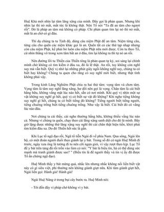 Huệ Khả mới nhìn lại tâm lăng xăng của mình. Đây gọi là phản quan. Nhưng khi
nhìn lại thì nó mất, mất tức là không thật. Nên Tổ nói "Ta đã an tâm cho ngươi
rồi". Đó là pháp an tâm mà không có pháp. Chỉ phản quan tìm lại nó thì nó mất,
mất là an chớ có gì đâu.
Thí dụ chúng ta tu Tịnh độ, dùng câu niệm Phật để an tâm. Niệm từng câu,
từng câu cho quên các niệm khác gọi là an. Quên tất cả các thứ tạp nhạp nhưng
còn câu niệm Phật, kế phải bỏ luôn câu niệm Phật nữa mới được. Còn tu theo Tổ,
cứ nhìn thẳng vô trong xem tâm bất an ở đâu, tìm lại không ra thì tự nó an rồi.
Nên đường lối tu Thiền của Thiền tông là phản quan tự kỷ, soi sáng lại chính
mình chớ không có tìm kiếm ở đâu xa, đó là lẽ thật. An rồi, tuy không còn nghĩ
suy mà vẫn biết. Quý vị nhớ lại những phút giây ngồi không nghĩ suy, chúng ta có
biết hay không? Chúng ta quen cho rằng có suy nghĩ mới biết, nhưng thật tình
không phải vậy.
Trong kinh Lăng Nghiêm Phật chia ra hai thứ tâm: vọng tâm và chơn tâm.
Vọng tâm là tâm suy nghĩ lăng xăng, hư dối nên gọi là vọng. Chân tâm là cái biết
hằng hữu, không vắng mặt lúc nào hết, sẵn có nơi mình. Khi quý vị nhìn một sự
vật không suy nghĩ gì hết, quý vị có biết sự vật đó không? Khi nghe tiếng không
suy nghĩ gì hết, chúng ta có biết tiếng đó không? Tiếng người biết tiếng người,
tiếng chuông trống biết tiếng chuông trống. Như vậy là biết. Cái biết đó có vắng
lúc nào đâu.
Nơi chúng ta cái thấy, cái nghe thường hằng hữu, không thiếu vắng lúc nào
cả. Nhưng vì chúng ta quên, chạy theo cái lăng xăng sanh diệt cho đó là mình. Bây
giờ lặng được những thứ lăng xăng suy nghĩ thì cái chân thật hiện tiền, khỏi phải
tìm kiếm đâu xa. Do đó Thiền hết sức là gần.
Khi Lục tổ ngộ đạo rồi, Ngũ tổ tiễn Ngài đi về phía Nam. Qua sông, Ngài lên
bộ, có một đoàn người đuổi theo giành lại y bát. Trong số đó có ngài Huệ Minh đi
trước, ngày xưa ông là tướng đi tu nên cỡi ngựa giỏi, vì vậy rượt theo kịp. Lục Tổ
để y bát trên tảng đá rồi trốn vào lùm cỏ nói: "Y bát là biểu tín, há có thể dùng sức
mạnh mà tranh giành được sao? " (Biểu tín là để người thấy và tin vị ấy đã được
Tổ ấn chứng ngộ đạo).
Huệ Minh thấy y bát mừng quá, nhấc lên nhưng nhấc không nổi liền biết vật
này có gì siêu việt, phi thường nên không giành giựt nữa. Khi tâm giành giựt hết,
Ngài liền gọi: Hành giả! Hành giả!
Ngài Huệ Năng ở trong bụi cây bước ra. Huệ Minh nói:
- Tôi đến đây vì pháp chớ không vì y bát.
 