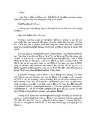 Tổ bảo:
- Nếu ông vì pháp chớ không vì y bát thì tôi sẽ nói pháp cho nghe, nhưng
trước hết ông phải lặng tâm, đừng nghĩ tưởng gì, tôi sẽ nói.
Huệ Minh lặng lẽ. Tổ nói:
- Không nghĩ thiện, không nghĩ ác thì cái gì là bản lai diện mục của Thượng
tọa Minh?
Nghe câu đó Huệ Minh liền ngộ.
Chúng ta nghĩ thiện, nghĩ ác, nghĩ phải, nghĩ quấy, những cái nghĩ đó làm
mất bản lai diện mục của mình. Nếu dừng nó lại thì bản lai diện mục hiện tiền. Hết
sức là đơn giản. Đó là ý nghĩa thâm trầm trong nhà Thiền. Như vậy tu Thiền là
quay lại, phăng tìm cái chân thật của chính mình, chớ không phải cái gì xa lạ ở bên
ngoài.
Cho nên gần đây chúng ta thấy người Tây phương có khuynh hướng tìm hiểu
đạo Phật, nhất là tìm hiểu về Thiền. Năm 1964 tôi được qua Nhật Bản, cùng một
chuyến tàu với tôi có vài người Tây phương qua Nhật Bản học Thiền. Chẳng
những Nhật Bản mà Tích Lan, Miến Điện, Thái Lan, người ta cũng tìm học khá
nhiều. Bấy giờ tôi mặc cảm, buồn, tại sao Thiền ở Việt Nam, nói riêng là Thiền
tông, đã có trước Nhật Bản năm trăm năm và kéo dài mãi đến thế kỷ thứ XIX
nhưng người ta lại không tìm học, mà họ qua Nhật Bản, Đài Loan, Mianma, Xri
Lanca, Thái Lan tìm học. Đó là điều chúng ta đáng buồn.
Chỗ người ta hướng về là tu Thiền, vì đó là đường lối tu rất thực tế. Có thể
nói Thiền là một môn khoa học tâm linh chớ không phải chuyện xa xôi, chúng ta
tu Thiền là xoay lại bên trong. Kinh A-hàm dạy, khi tọa thiền nếu còn tham sân si,
biết còn tham sân si. Nếu hết tham sân si biết hết tham sân si. Như vậy biết rõ nơi
mình còn điều gì xấu, điều gì tốt. Biết rõ đó là Thiền. Tu Thiền theo Thiền tông là
quay lại mình để nhận chân rằng nơi mình có cái chân thật, gọi là bản lai diện mục,
là Phật tánh v. v… nó sẵn nơi mình nhưng mình bỏ quên. Bây giờ xoay lại tìm cho
ra nó. Đó là việc thực tế nơi mình chớ không phải ở đâu hết.
Nhưng muốn biết cái thật thì trước phải hiểu cái giả, nếu chấp giả làm thật thì
muôn đời không biết cái thật. Nên nói đến tu Thiền phải thấy thân như điện ảnh.
Nếu chấp thân này thật, tâm suy nghĩ thật thì không bao giờ chúng ta thấy được
cái thật. Vì nhận giả làm thật thì làm sao biết được cái thật ngay con người giả của
chúng ta.
 