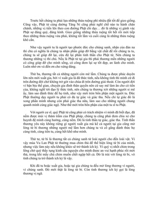 Trước hết chúng ta phải lựa những thửa ruộng phì nhiêu đất tốt để gieo giống.
Cũng vậy, Phật tử cúng dường Tăng Ni cũng phải nghĩ chỗ nào tu hành chân
chánh, những vị tiến lên theo con đường Phật chỉ dạy… đó là những vị gánh vác
Phật sự đáng quý, đáng kính. Gieo giống những thửa ruộng tốt hết rồi mới tiếp
theo những thửa ruộng vừa phải, không tốt lắm và cuối cùng là những thửa ruộng
khô cằn.
Như vậy người tu là người tạo phước đức cho chúng sanh, nhận của đàn na
thí chủ có nghĩa là chúng ta nhận phần giúp đỡ bằng vật chất để rồi chúng ta tu,
chúng ta sẽ giúp đỡ lại, cứu độ lại phần tinh thần cho Phật tử. Nên chúng ta
thương những vị thí chủ. Nếu là Phật tử tại gia thì phải thương mến những người
có công giúp đỡ cho mình sống, có công đem lại sự tốt đẹp, an lành cho mình.
Luôn nhớ ơn và đền ơn cho xứng đáng.
Thứ ba, thương tất cả những người còn mê lầm. Chúng ta được phúc duyên
lớn nên mới xuất gia, bởi vì xuất gia là đã thức tỉnh, nếu không tỉnh thì mình cứ đi
trên đường đời chớ không trở gót vào chùa đi trên đường giải thoát. Còn người đời
vì bận bịu thế gian, chuyện gia đình thân quyến nên cứ say mê làm ăn cho có tiền
của, không nghĩ tới đạo lý thức tỉnh, nên chúng ta thương xót những người si mê
ấy, làm sao đánh thức để họ tỉnh, như vậy mới tròn bổn phận một người tu. Đức
Phật thường dạy người tu phải có đủ tự giác và giác tha. Nếu chỉ tự giác đó là
xong phần mình nhưng còn phải giác tha nữa, làm sao cho những người chung
quanh mình cùng giác ngộ. Như thế mới tròn bổn phận của một tu sĩ tu Phật.
Với người cư sĩ, quý Phật tử cũng phải có trách nhiệm vì mình đã biết đạo, đã
nếm được mùi vị thâm trầm của Phật pháp, chúng ta cũng phải đem chia xẻ cho
huynh đệ mình cùng hưởng, cùng nếm. Đó là tinh thần tự giác, giác tha. Tinh thần
thương yêu này không riêng gì người xuất gia mà kể cả người tại gia cũng mở
lòng từ bi thương những người mê lầm hơn chúng ta và cố gắng đánh thức họ
cùng tỉnh, cùng tiến tu, cùng hết khổ như mình.
Thứ tư, từ bi là thương tất cả chúng sanh từ loài người cho đến loài vật. Vì
vậy mùa Vu Lan Phật tử thường mua chim thả để thể hiện lòng từ bi của mình,
nhưng việc làm này nếu không khéo sẽ trở thành ích kỷ. Vì quý vị nhốt chim trong
lồng chờ quý thầy tụng kinh cầu nguyện cho mình được an vui hạnh phúc rồi mới
thả, trong khi mấy chú chim muốn chết ngộp hết cả. Đó là trái với lòng từ bi, vô
tình chúng ta trở thành ích kỷ là vậy.
Khi đã tu hoặc xuất gia, hoặc tại gia chúng ta đều mở lòng thương vì người,
vì chúng sanh. Đó mới thật là lòng từ bi. Còn tình thương ích kỷ gọi là lòng
thương vị ngã.
 