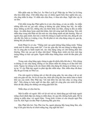 Đến phần mặc áo Như Lai. Áo Như Lai là gì? Phật dạy áo Như Lai là lòng
nhu hòa nhẫn nhục. Chữ nhẫn nhục này có nhiều người hiểu theo nghĩa tiêu cực,
cho rằng nhẫn là nhục. Vì nhẫn nên chịu thua, vì thua nên nhục. Nghĩ như vậy là
sai lầm.
Chữ nhẫn trong đạo Phật nghĩa là có sức chịu đựng, có sức an nhẫn. An nhẫn
những điều trái tai, gai mắt, chúng ta không tức giận, không bực bội. An nhẫn
được những sự đòi hỏi, những nhu cầu thèm khát của thân, chúng ta đều an nhẫn
được. An nhẫn được hoàn cảnh khó khăn, thời tiết nóng lạnh bất thường. Nên chữ
nhẫn nhục trong nhà Phật nói lên một sức chịu đựng mạnh mẽ phi thường. Như có
người chọc giận mình, làm trái ý mình thì chúng ta mạnh mẽ làm chủ, đừng để cơn
sân dấy lên, hiện ra ở miệng, ở tay. Do đó phải có sức chịu đựng cứng cỏi, gan dạ,
không thể yếu đuối được.
Kinh Pháp Cú có câu: "Thắng một vạn quân không bằng thắng mình. Thắng
mình mới là chiến công oanh liệt". Cơn tức giận dấy lên mà chúng ta thắng được
tức là công phu tu hành mạnh mẽ, sức chịu đựng cứng cỏi chớ không phải tầm
thường. Như vậy sao gọi là nhục nhã được! Thắng được mình còn hơn một ông
tướng thắng cả một vạn quân. Người nhẫn nhục thắng được mình thì đâu phải yếu
đuối.
Trong cuộc sống hằng ngày chúng ta gặp rất nhiều điều bất như ý. Nếu chúng
ta không có sức chịu đựng, không có sức kham nhẫn thì chúng ta sẽ đau khổ liên
miên. Ngược lại chúng ta đủ sức kham nhẫn chịu đựng thì chúng ta sẽ được an vui
tự tại. Vì vậy Phật dạy người tu phải tập đức nhẫn nhục. Đức nhẫn nhục đã được
đầy đủ gọi là mặc áo Như Lai.
Cho nên người tu không nên có thái độ nóng giận, lúc nào cũng e dè sợ sệt
một cơn giận nổi lên. Nó là cái họa lớn, thiêu đốt công đức bao nhiêu năm tu hành
khổ cực của mình. Đức Phật dạy "chỉ một đốm lửa sân làm cháy cả rừng công
đức". Nếu chúng ta luôn nghĩ tới đạo đức, nghĩ tới công phu của mình thì phải
khéo dè dặt, đừng cho những cơn nóng giận khởi lên.
Nhẫn nhục có chia làm ba.
Một là nhẫn với người. Đối với lời nói trái tai, hành động gai mắt hoặc người
mắng chưởi đánh đập mà chúng ta nhẫn được, bỏ qua hết, không buồn giận. Đó là
chúng ta nhẫn nhục với người khác. Trong kinh A-hàm có câu chuyện ngài Phú
Lâu Na. Khi Ngài xin đức Phật về phương Bắc giáo hóa.
Đức Phật liền hỏi: Này Phú Lâu Na, người phương Bắc hung hăng lắm, nếu
ông về đó giáo hóa họ sẽ chưởi mắng ông, ông nghĩ thế nào?
 