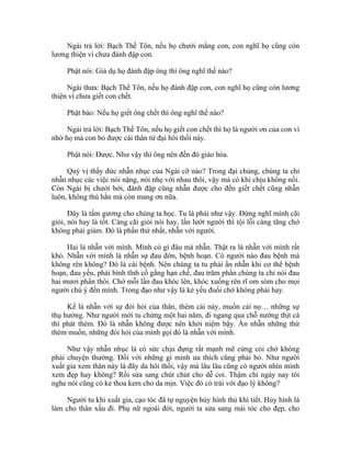 Ngài trả lời: Bạch Thế Tôn, nếu họ chưởi mắng con, con nghĩ họ cũng còn
lương thiện vì chưa đánh đập con.
Phật nói: Giả dụ họ đánh đập ông thì ông nghĩ thế nào?
Ngài thưa: Bạch Thế Tôn, nếu họ đánh đập con, con nghĩ họ cũng còn lương
thiện vì chưa giết con chết.
Phật bảo: Nếu họ giết ông chết thì ông nghĩ thế nào?
Ngài trả lời: Bạch Thế Tôn, nếu họ giết con chết thì họ là người ơn của con vì
nhờ họ mà con bỏ được cái thân tứ đại hôi thối này.
Phật nói: Được. Như vậy thì ông nên đến đó giáo hóa.
Quý vị thấy đức nhẫn nhục của Ngài cỡ nào? Trong đại chúng, chúng ta chỉ
nhẫn nhục các việc nói nặng, nói nhẹ với nhau thôi, vậy mà có khi chịu không nổi.
Còn Ngài bị chưởi bới, đánh đập cũng nhẫn được cho đến giết chết cũng nhẫn
luôn, không thù hằn mà còn mang ơn nữa.
Đây là tấm gương cho chúng ta học. Tu là phải như vậy. Đừng nghĩ mình cãi
giỏi, nói hay là tốt. Càng cãi giỏi nói hay, lấn lướt người thì tội lỗi càng tăng chớ
không phải giảm. Đó là phần thứ nhất, nhẫn với người.
Hai là nhẫn với mình. Mình có gì đâu mà nhẫn. Thật ra là nhẫn với mình rất
khó. Nhẫn với mình là nhẫn sự đau đớn, bệnh hoạn. Có người nào đau bệnh mà
không rên không? Đó là cái bệnh. Nên chúng ta tu phải ẩn nhẫn khi cơ thể bệnh
hoạn, đau yếu, phải bình tĩnh cố gắng hạn chế, đau trăm phần chúng ta chỉ nói đau
hai mươi phần thôi. Chớ mỗi lần đau khóc lên, khóc xuống rên rĩ om sòm cho mọi
người chú ý đến mình. Trong đạo như vậy là kẻ yếu đuối chớ không phải hay.
Kế là nhẫn với sự đòi hỏi của thân, thèm cái này, muốn cái nọ… những sự
thụ hưởng. Như người mới tu chừng một hai năm, đi ngang qua chỗ nướng thịt cá
thì phát thèm. Đó là nhẫn không được nên khởi niệm bậy. Ẩn nhẫn những thứ
thèm muốn, những đòi hỏi của mình gọi đó là nhẫn với mình.
Như vậy nhẫn nhục là có sức chịu đựng rất mạnh mẽ cứng cỏi chớ không
phải chuyện thường. Đối với những gì mình ưa thích cũng phải bỏ. Như người
xuất gia xem thân này là đãy da hôi thối, vậy mà lâu lâu cũng có người nhìn mình
xem đẹp hay không? Rồi sửa sang chút chút cho dễ coi. Thậm chí ngày nay tôi
nghe nói cũng có kẻ thoa kem cho da mịn. Việc đó có trái với đạo lý không?
Người tu khi xuất gia, cạo tóc đã tự nguyện hủy hình thủ khí tiết. Hủy hình là
làm cho thân xấu đi. Phụ nữ ngoài đời, người ta sửa sang mái tóc cho đẹp, cho
 