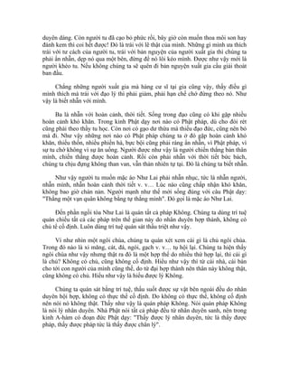 duyên dáng. Còn người tu đã cạo bỏ phức rồi, bây giờ còn muốn thoa môi son hay
đánh kem thì coi hết được! Đó là trái với lẽ thật của mình. Những gì mình ưa thích
trái với tư cách của người tu, trái với bản nguyện của người xuất gia thì chúng ta
phải ẩn nhẫn, dẹp nó qua một bên, đừng để nó lôi kéo mình. Được như vậy mới là
người khéo tu. Nếu không chúng ta sẽ quên đi bản nguyện xuất gia cầu giải thoát
ban đầu.
Chẳng những người xuất gia mà hàng cư sĩ tại gia cũng vậy, thấy điều gì
mình thích mà trái với đạo lý thì phải giảm, phải hạn chế chớ đừng theo nó. Như
vậy là biết nhẫn với mình.
Ba là nhẫn với hoàn cảnh, thời tiết. Sống trong đạo cũng có khi gặp nhiều
hoàn cảnh khó khăn. Trong kinh Phật dạy nơi nào có Phật pháp, dù cho đói rét
cũng phải theo thầy tu học. Còn nơi có gạo dư thừa mà thiếu đạo đức, cũng nên bỏ
mà đi. Như vậy những nơi nào có Phật pháp chúng ta ở đó gặp hoàn cảnh khó
khăn, thiếu thốn, nhiều phiền hà, bực bội cũng phải ráng ẩn nhẫn, vì Phật pháp, vì
sự tu chớ không vì sự ăn uống. Người được như vậy là người chiến thắng bản thân
mình, chiến thắng được hoàn cảnh. Rồi còn phải nhẫn với thời tiết bức bách,
chúng ta chịu đựng không than van, vẫn thản nhiên tự tại. Đó là chúng ta biết nhẫn.
Như vậy người tu muốn mặc áo Như Lai phải nhẫn nhục, tức là nhẫn người,
nhẫn mình, nhẫn hoàn cảnh thời tiết v. v… Lúc nào cũng chấp nhận khó khăn,
không bao giờ chán nản. Người mạnh như thế mới sống đúng với câu Phật dạy:
"Thắng một vạn quân không bằng tự thắng mình". Đó gọi là mặc áo Như Lai.
Đến phần ngồi tòa Như Lai là quán tất cả pháp Không. Chúng ta dùng trí tuệ
quán chiếu tất cả các pháp trên thế gian này do nhân duyên hợp thành, không có
chủ tể cố định. Luôn dùng trí tuệ quán sát thấu triệt như vậy.
Ví như nhìn một ngôi chùa, chúng ta quán xét xem cái gì là chủ ngôi chùa.
Trong đó nào là xi măng, cát, đá, ngói, gạch v. v… tụ hội lại. Chúng ta hiện thấy
ngôi chùa như vậy nhưng thật ra đó là một hợp thể do nhiều thứ hợp lại, thì cái gì
là chủ? Không có chủ, cũng không cố định. Hiểu như vậy thì từ cái nhà, cái bàn
cho tới con người của mình cũng thế, do tứ đại hợp thành nên thân này không thật,
cũng không có chủ. Hiểu như vậy là hiểu được lý Không.
Chúng ta quán sát bằng trí tuệ, thấu suốt được sự vật bên ngoài đều do nhân
duyên hội hợp, không có thực thể cố định. Do không có thực thể, không cố định
nên nói nó không thật. Thấy như vậy là quán pháp Không. Nói quán pháp Không
là nói lý nhân duyên. Nhà Phật nói tất cả pháp đều từ nhân duyên sanh, nên trong
kinh A-hàm có đoạn đức Phật dạy: "Thấy được lý nhân duyên, tức là thấy được
pháp, thấy được pháp tức là thấy được chân lý".
 