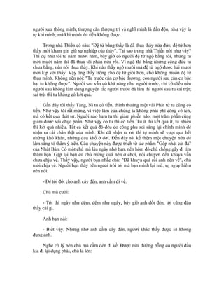người xưa thông minh, thượng căn thượng trí và nghĩ mình là đần độn, như vậy là
tự khi mình; mà khi mình thì tiến không được.
Trong nhà Thiền có câu: "Đệ tử bằng thầy là đã thua thầy nửa đức, đệ tử hơn
thầy mới kham gìn giữ sự nghiệp của thầy". Tại sao trong nhà Thiền nói như vậy?
Thí dụ như tôi tu năm mươi năm, bây giờ có người đệ tử ngộ bằng tôi, nhưng tu
mới mười năm thì đã thua tôi phân nửa rồi. Vì ngộ thì bằng nhưng công đức tu
chưa bằng, nên nói thua thầy. Khi nào thầy ngộ mười mà đệ tử ngộ được hai mươi
mới kịp với thầy. Vậy ông thầy trông cho đệ tử giỏi hơn, chớ không muốn đệ tử
thua mình. Không nên nói: "Ta trước căn cơ bậc thượng, còn người sau căn cơ bậc
hạ, tu không được". Người sau vẫn có khả năng như người trước, chỉ có điều nếu
người sau không làm đúng nguyên tắc người trước đã làm thì người sau tu sai trật;
sai trật thì tu không có kết quả.
Gần đây tôi thấy Tăng, Ni tu có tiến, thỉnh thoảng một vài Phật tử tu cũng có
tiến. Như vậy tôi rất mừng, vì việc làm của chúng ta không phải phí công vô ích,
mà có kết quả thật sự. Người nào ham tu thì giảm phiền não, một trăm phần cũng
giảm được vài chục phần. Như vậy có tu thì có tiến. Tu ít thì kết quả ít, tu nhiều
thì kết quả nhiều. Tất cả kết quả đó đều do công phu soi sáng lại chính mình để
nhận ra cái chân thật của mình. Khi đã nhận ra rồi thì tự mình sẽ vượt qua hết
những khó khăn, những đau khổ ở đời. Đến đây tôi kể thêm một chuyện nữa để
làm sáng tỏ thâm ý trên. Câu chuyện này được trích từ tác phẩm "Góp nhặt cát đá"
của Nhật Bản. Có một chú mù lâu ngày nhớ bạn, nên hôm đó chú chống gậy đi tìm
thăm bạn. Gặp lại bạn cũ chú mừng quá nên ở chơi, nói chuyện đến khuya vẫn
chưa chịu về. Thấy vậy, người bạn nhắc chú: "Đã khuya quá rồi anh nên về", chú
mới chịu về. Người bạn thấy bên ngoài trời tối mà bạn mình lại mù, sợ nguy hiểm
nên nói:
- Để tôi đốt cho anh cây đèn, anh cầm đi về.
Chú mù cười:
- Tôi thì ngày như đêm, đêm như ngày; bây giờ anh đốt đèn, tôi cũng đâu
thấy cái gì.
Anh bạn nói:
- Biết vậy. Nhưng nhờ anh cầm cây đèn, người khác thấy được sẽ không
đụng anh.
Nghe có lý nên chú mù cầm đèn đi về. Được nửa đường bỗng có người đầu
kia đi lại đụng phải, chú la lên:
 