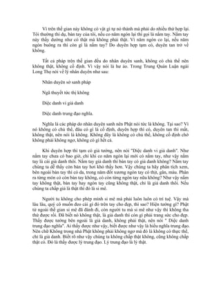 Vì trên thế gian này không có vật gì tự nó thành mà phải do nhiều thứ hợp lại.
Tôi thường thí dụ, bàn tay của tôi, nếu co năm ngón lại thì gọi là nắm tay. Nắm tay
này thấy dường như có thật mà không phải thật. Vì năm ngón co lại, nếu năm
ngón buông ra thì còn gì là nắm tay? Do duyên hợp tạm có, duyên tan trở về
không.
Tất cả pháp trên thế gian đều do nhân duyên sanh, không có chủ thể nên
không thật, không cố định. Vì vậy nói là hư ảo. Trong Trung Quán Luận ngài
Long Thọ nói về lý nhân duyên như sau:
Nhân duyên sở sanh pháp
Ngã thuyết tức thị không
Diệc danh vi giả danh
Diệc danh trung đạo nghĩa.
Nghĩa là các pháp do nhân duyên sanh nên Phật nói tức là không. Tại sao? Vì
nó không có chủ thể, đâu có gì là cố định, duyên hợp thì có, duyên tan thì mất,
không thật, nên nói là không. Không đây là không có chủ thể, không cố định chớ
không phải không ngơ, không có gì hết cả.
Khi duyên hợp thì tạm có giả tướng, nên nói "Diệc danh vi giả danh". Như
nắm tay chưa có bao giờ, chỉ khi co năm ngón lại mới có nắm tay, như vậy nắm
tay là cái giả danh thôi. Nắm tay giả danh thì bàn tay có giả danh không? Nắm tay
chúng ta dễ thấy còn bàn tay hơi khó thấy hơn. Vậy chúng ta hãy phân tích xem,
bên ngoài bàn tay thì có da, trong năm đốt xương ngón tay có thịt, gân, máu. Phân
ra từng món có còn bàn tay không, có còn từng ngón tay nữa không? Như vậy nắm
tay không thật, bàn tay hay ngón tay cũng không thật, chỉ là giả danh thôi. Nếu
chúng ta chấp giả là thật thì đó là si mê.
Người tu không cho phép mình si mê mà phải luôn luôn có trí tuệ. Vậy mà
lâu lâu, quý cô muốn đeo cái gì đó trên tay cho đẹp, thì sao? Hiện tướng gì? Phật
tử ngoài thế gian si mê đã đành đi, còn người tu mà si mê như vậy thì không tha
thứ được rồi. Đã biết nó không thật, là giả danh thì còn gì phải trang sức cho đẹp.
Thấy được tướng bên ngoài là giả danh, không phải thật, nên nói " Diệc danh
trung đạo nghĩa". Ai thấy được như vậy, biết được như vậy là hiểu nghĩa trung đạo.
Nên chữ Không trong nhà Phật không phải không ngơ mà đó là không có thực thể,
chỉ là giả danh. Biết rõ như vậy chúng ta không chấp thật không, cũng không chấp
thật có. Đó là thấy được lý trung đạo. Lý trung đạo là lý thật.
 