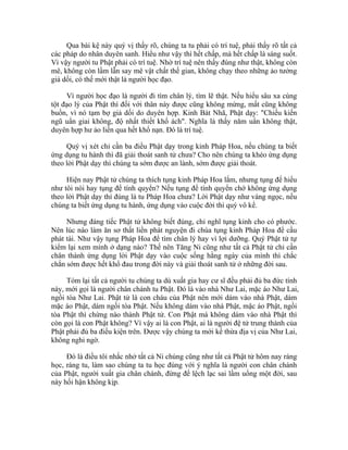 Qua bài kệ này quý vị thấy rõ, chúng ta tu phải có trí tuệ, phải thấy rõ tất cả
các pháp do nhân duyên sanh. Hiểu như vậy thì hết chấp, mà hết chấp là sáng suốt.
Vì vậy người tu Phật phải có trí tuệ. Nhờ trí tuệ nên thấy đúng như thật, không còn
mê, không còn lầm lẫn say mê vật chất thế gian, không chạy theo những ảo tưởng
giả dối, có thế mới thật là người học đạo.
Vì người học đạo là người đi tìm chân lý, tìm lẽ thật. Nếu hiểu sâu xa cùng
tột đạo lý của Phật thì đối với thân này được cũng không mừng, mất cũng không
buồn, vì nó tạm bợ giả dối do duyên hợp. Kinh Bát Nhã, Phật dạy: "Chiếu kiến
ngũ uẩn giai không, độ nhất thiết khổ ách". Nghĩa là thấy năm uẩn không thật,
duyên hợp hư ảo liền qua hết khổ nạn. Đó là trí tuệ.
Quý vị xét chỉ cần ba điều Phật dạy trong kinh Pháp Hoa, nếu chúng ta biết
ứng dụng tu hành thì đã giải thoát sanh tử chưa? Cho nên chúng ta khéo ứng dụng
theo lời Phật dạy thì chúng ta sớm được an lành, sớm được giải thoát.
Hiện nay Phật tử chúng ta thích tụng kinh Pháp Hoa lắm, nhưng tụng để hiểu
như tôi nói hay tụng để tính quyển? Nếu tụng để tính quyển chớ không ứng dụng
theo lời Phật dạy thì đúng là tu Pháp Hoa chưa? Lời Phật dạy như vàng ngọc, nếu
chúng ta biết ứng dụng tu hành, ứng dụng vào cuộc đời thì quý vô kể.
Nhưng đáng tiếc Phật tử không biết đúng, chỉ nghĩ tụng kinh cho có phước.
Nên lúc nào làm ăn sơ thất liền phát nguyện đi chùa tụng kinh Pháp Hoa để cầu
phát tài. Như vậy tụng Pháp Hoa để tìm chân lý hay vì lợi dưỡng. Quý Phật tử tự
kiểm lại xem mình ở dạng nào? Thế nên Tăng Ni cũng như tất cả Phật tử chỉ cần
chân thành ứng dụng lời Phật dạy vào cuộc sống hằng ngày của mình thì chắc
chắn sớm được hết khổ đau trong đời này và giải thoát sanh tử ở những đời sau.
Tóm lại tất cả người tu chúng ta dù xuất gia hay cư sĩ đều phải đủ ba đức tính
này, mới gọi là người chân chánh tu Phật. Đó là vào nhà Như Lai, mặc áo Như Lai,
ngồi tòa Như Lai. Phật tử là con cháu của Phật nên mới dám vào nhà Phật, dám
mặc áo Phật, dám ngồi tòa Phật. Nếu không dám vào nhà Phật, mặc áo Phật, ngồi
tòa Phật thì chừng nào thành Phật tử. Con Phật mà không dám vào nhà Phật thì
còn gọi là con Phật không? Vì vậy ai là con Phật, ai là người đệ tử trung thành của
Phật phải đủ ba điều kiện trên. Được vậy chúng ta mới kế thừa địa vị của Như Lai,
không nghi ngờ.
Đó là điều tôi nhắc nhở tất cả Ni chúng cũng như tất cả Phật tử hôm nay ráng
học, ráng tu, làm sao chúng ta tu học đúng với ý nghĩa là người con chân chánh
của Phật, người xuất gia chân chánh, đừng để lệch lạc sai lầm uổng một đời, sau
này hối hận không kịp.
 