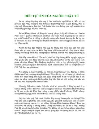 ĐỨC TỰ TÍN CỦA NGƯỜI PHẬT TỬ
Đề tài chúng tôi giảng hôm nay là Đức tự tín của người Phật tử. Nếu xét tận
gốc của đạo Phật, chúng ta phải hiểu đạo là phương pháp, là con đường, Phật là
giác ngộ. Chúng ta tu theo đạo Phật là tiến trên con đường giác ngộ, mà tiến trên
con đường giác ngộ thì phải có trí tuệ.
Trí tuệ không đi đôi với lòng tin, nhưng tại sao ở đây tôi nói đức tin của đạo
Phật? Bởi vì qua bao nhiêu năm làm Phật sự ở miền Nam, đi giảng dạy và liên hệ
các nơi tôi thấy Phật tử chúng ta gần đây dường như là mất lòng tự tín. Tự tín tức
là tin mình, mà đức tin trong đạo Phật là đức tự tín, chứ không phải đức tin để cầu
xin ở bên ngoài.
Người tu theo đạo Phật là phải dẹp bỏ những thứ phiền não căn bản như:
tham, sân, si, mạn, nghi, ác kiến. Dẹp được phiền não mới có công phu tu hành.
Nhưng muốn dẹp phiền não chúng ta phải dẹp hay cầu xin Phật dẹp giùm chúng ta.
Tôi thấy nhiều Phật tử đến trước bàn Phật thắp hương khấn nguyện, nguyện
Phật gia hộ cho con được tiêu trừ phiền não, nhưng Phật có thể làm cho ta sạch
phiền não được không? Hay là chúng ta phải tự phủi, tự dẹp, phải đập phá cho nó
tiêu tan. Chúng ta nguyện đem hết sức mạnh của mình tiêu diệt các thứ phiền não?
Chứ Phật làm sao giúp được.
Nếu chúng ta ra đường thấy cái bóp rơi, lòng tham dấy lên, đưa tay ra lượm
thì làm sao Phật can thiệp kịp phải không? Ngay lúc ấy chỉ có lương tri, trí tuệ của
mình mới chặn đứng, mới ngăn cản được lòng tham. Như vậy phiền não ở nơi
mình, thì cũng chính mình là chủ nhân ông tiêu diệt nó, chớ không phải cầu xin
nơi đức Phật hoặc vị thần linh nào khác.
Như vậy Phật tử tu cứ cầu Phật cho mình hết phiền não là đúng hay sai, là tự
tin hay không tự tin? Tin Phật chứ không phải tin mình. Mà chỉ tin Phật thì chúng
ta đã mất tự tín rồi. Phật dạy chúng ta dẹp phiền não để chứng Bồ-đề, nhưng
chúng ta không dẹp phiền não thì Bồ-đề làm sao chứng được.
Quý đạo hữu, quý Phật tử nữ đi chùa thắp hương thường cầu xin điều gì? Xin
Phật cho làm ăn phát tài, cho con thi đậu, cho gia đình hạnh phúc, cho con được
mọi người thương mến v. v... mà những điều đó Phật cho được không? Làm sao
cho được, bởi chúng ta không tự tín, không tin ở mình, mà chỉ tin ở Phật. Nhưng
Phật đã nói, đã tuyên bố hẳn hoi rằng: "Ta không có quyền ban phước giáng họa
cho ai". Phật không có quyền ban phước giáng họa mà chúng ta xin thì làm sao
đây? Đó là điều hết sức rắc rối.
 