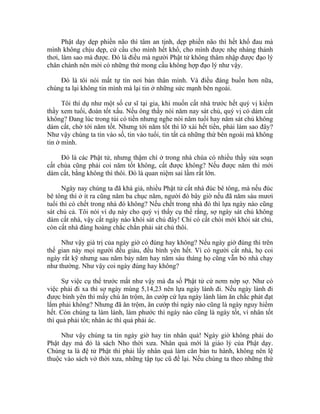 Phật dạy dẹp phiền não thì tâm an tịnh, dẹp phiền não thì hết khổ đau mà
mình không chịu dẹp, cứ cầu cho mình hết khổ, cho mình được nhẹ nhàng thảnh
thơi, làm sao mà được. Đó là điều mà người Phật tử không thâm nhập được đạo lý
chân chánh nên mới có những thứ mong cầu không hợp đạo lý như vậy.
Đó là tôi nói mất tự tín nơi bản thân mình. Và điều đáng buồn hơn nữa,
chúng ta lại không tin mình mà lại tin ở những sức mạnh bên ngoài.
Tôi thí dụ như một số cư sĩ tại gia, khi muốn cất nhà trước hết quý vị kiếm
thầy xem tuổi, đoán tốt xấu. Nếu ông thầy nói năm nay sát chủ, quý vị có dám cất
không? Đang lúc trong túi có tiền nhưng nghe nói năm tuổi hay năm sát chủ không
dám cất, chờ tới năm tốt. Nhưng tới năm tốt thì lỡ xài hết tiền, phải làm sao đây?
Như vậy chúng ta tin vào số, tin vào tuổi, tin tất cả những thứ bên ngoài mà không
tin ở mình.
Đó là các Phật tử, nhưng thậm chí ở trong nhà chùa có nhiều thầy sửa soạn
cất chùa cũng phải coi năm tốt không, cất được không? Nếu được năm thì mới
dám cất, bằng không thì thôi. Đó là quan niệm sai lầm rất lớn.
Ngày nay chúng ta đã khá giả, nhiều Phật tử cất nhà đúc bê tông, mà nếu đúc
bê tông thì ở ít ra cũng năm ba chục năm, người đó bây giờ nếu đã năm sáu mươi
tuổi thì có chết trong nhà đó không? Nếu chết trong nhà đó thì lựa ngày nào cũng
sát chủ cả. Tôi nói ví dụ này cho quý vị thấy cụ thể rằng, sợ ngày sát chủ không
dám cất nhà, vậy cất ngày nào khỏi sát chủ đây! Chỉ có cất chòi mới khỏi sát chủ,
còn cất nhà đàng hoàng chắc chắn phải sát chủ thôi.
Như vậy giá trị của ngày giờ có đúng hay không? Nếu ngày giờ đúng thì trên
thế gian này mọi người đều giàu, đều bình yên hết. Vì có người cất nhà, họ coi
ngày rất kỹ nhưng sau năm bảy năm hay năm sáu tháng họ cũng vẫn bỏ nhà chạy
như thường. Như vậy coi ngày đúng hay không?
Sự việc cụ thể trước mắt như vậy mà đa số Phật tử cứ nơm nớp sợ. Như có
việc phải đi xa thì sợ ngày mùng 5,14,23 nên lựa ngày lành đi. Nếu ngày lành đi
được bình yên thì mấy chú ăn trộm, ăn cướp cứ lựa ngày lành làm ăn chắc phát đạt
lắm phải không? Nhưng đã ăn trộm, ăn cướp thì ngày nào cũng là ngày nguy hiểm
hết. Còn chúng ta làm lành, làm phước thì ngày nào cũng là ngày tốt, vì nhân tốt
thì quả phải tốt; nhân ác thì quả phải ác.
Như vậy chúng ta tin ngày giờ hay tin nhân quả! Ngày giờ không phải do
Phật dạy mà đó là sách Nho thời xưa. Nhân quả mới là giáo lý của Phật dạy.
Chúng ta là đệ tử Phật thì phải lấy nhân quả làm căn bản tu hành, không nên lệ
thuộc vào sách vở thời xưa, những tập tục cũ để lại. Nếu chúng ta theo những thứ
 