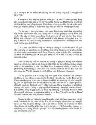 đó là chúng ta mê tín. Mê tín tức là lòng tin u tối không sáng suốt, không phải là
đệ tử Phật.
Chúng ta tu theo Phật thì phải tin nhân quả. Tại sao? Vì nhân quả xây dựng
cho chúng ta một nền tảng tự tín rất vững chắc. Trong nhà Phật thường nói, tất cả
các khổ không phải bỗng dưng nó đến mà đều có nguyên nhân. Từ cái nhân trước
hoặc gần hoặc xa, chúng ta đã tạo nên ngày nay quả báo đến chúng ta phải chịu.
Thí dụ quý vị làm nghề nông, gieo giống lúa thì thu hoạch lúa, gieo giống
nếp thì thu hoạch được nếp. Gieo giống nào sẽ có quả giống ấy theo ý muốn của
mình. Như vậy tùy theo nhân chúng ta đã gieo mà kết quả sẽ đến. Tuy nhiên,
không phải nhân quả chỉ có một chiều mà rất tế nhị. Kết quả không phải từ ai cho
hay từ đâu đến mà chính là công phu tạo nhân của chính mình, mình tạo nhân nên
mình hưởng quả, đó là lẽ thật.
Tất cả mọi việc đều do công của chúng ta, chúng ta săn sóc thì sẽ có kết quả
như sự mong cầu của chúng ta, chứ không phải bỗng dưng ai đem lại cho, vì điều
đó mình muốn, mình tạo thì mình được. Như vậy, nhân quả dạy cho chúng ta tạo
lấy nhân tốt để hưởng quả tốt, còn gieo nhân xấu thì bị khổ. Vui hay khổ đều do
nơi mình tự tạo.
Như vậy mọi sự khổ vui trên đời mà chúng ta gặp phải, không nên đổ thừa
người này, trách móc kẻ kia mà chúng ta phải nhận lấy trách nhiệm, vì nhân chúng
ta đã gây thì quả chúng ta phải chịu. Hiểu được lý nhân quả, chúng ta có sức tự tín
phi thường, bởi vì chúng ta có đủ điều kiện làm cho mình tốt, hay đủ điều kiện làm
cho mình xấu. Vậy tốt xấu gốc từ mình, không phải do lực nào bên ngoài.
Thí dụ, quý Phật tử đi ra đường thấy một người bị tai nạn té xe khổ, không ai
đỡ, không ai cứu. Chúng ta cứu đưa họ đến bệnh viện, săn sóc cho họ được yên ổn.
Chúng ta thấy người bị tai nạn, tự lòng mình khởi niệm thương xót nên cứu giúp
họ, đưa tới bệnh viện. Lúc đó đức Phật có nói nho nhỏ bên tai ta "ngươi phải đỡ,
phải chở người đó đến bệnh viện"? Chắc không có. Do tự tâm chúng ta khởi lòng
thương, cứu người. Chúng ta giúp người đó mà không cầu người biết ơn, đền ơn.
Bất ngờ khi chúng ta gặp lại họ, tự nhiên họ rất mừng vì biết rằng đây là ân nhân
đã cứu mình nên người ấy vui mừng, chúng ta vui theo. Vậy niềm vui đó từ đâu ra?
Từ mình chớ đâu phải Trời, Phật nào ban cho.
Ngược lại nếu quý vị ra chợ mua hàng, gặp người bán hàng quạu quọ, cự với
mình. Mình nổi tức lên cự lại với họ. Khi nổi tức lên gây gổ với nhau, quý vị nghĩ
lúc đó có Phật xúi mình không? Hay là cái sân xúi mình? Từ sự chưởi bới đánh
nhau đưa tới các thứ khó khăn khác như bị bắt bớ v. v... Khổ đó ai làm cho quý vị,
ai xúi quý vị, ai mang đến cho quý vị? Tất cả đều do sân giận của mình làm ra, nó
đẩy mình tạo tội, thọ khổ.
 