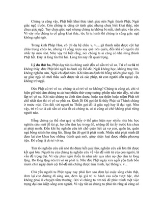 Chúng ta cũng vậy, Phật biết khai thác tánh giác nên Ngài thành Phật, Ngài
giác ngộ trước. Còn chúng ta cũng có tánh giác nhưng chưa biết khai thác, nên
chưa giác ngộ. Tuy chưa giác ngộ nhưng chúng ta không bị mất, tánh giác vẫn còn.
Vì vậy nếu chúng ta cố gắng khai thác, tức là tu hành thì chúng ta cũng giác ngộ
không nghi ngờ.
Trong kinh Pháp Hoa, có thí dụ hệ châu v. v..., gã thanh niên được cột hạt
châu trong chéo áo, nhưng vì uống rượu say quá nên quên, đến khi có người chỉ
nhắc lại mới nhớ. Như vậy thì biết rằng, nơi chúng ta ai cũng có khả năng thành
Phật hết. Đây là lòng tin thứ hai. Lòng tin này rất quan trọng.
Lý do thứ ba, Phật dạy tất cả chúng sanh đều có sẵn trí vô sư. Trí vô sư là trí
không thầy, đức Phật khi ngồi tu dưới cội Bồ-đề, Ngài không học, không truy tìm,
không nghiên cứu, Ngài chỉ định tâm. Khi tâm an định thì bỗng nhiên giác ngộ. Từ
sự giác ngộ đó mới thấu suốt được tất cả các pháp, từ con người đến ngoại vật,
không trở ngại.
Đức Phật có trí vô sư, chúng ta có trí vô sư không? Chúng ta cũng có, chỉ vì
hiện giờ nội tâm chúng ta có bao nhiêu thứ vọng tưởng, phiền não tràn đầy, nó che
lấp trí vô sư. Khi nào chúng ta định tâm được, hoặc tọa thiền hoặc niệm Phật tới
chỗ nhất tâm thì trí vô sư phát ra. Kinh Di Đà gọi đó là thấy Phật và Thánh chúng
ở trước mặt. Còn đối với người tu Thiền gọi đó là giác ngộ hay là đại ngộ. Như
vậy, trí vô sư là cái sẵn có của tất cả chúng ta, ai ai cũng có chớ không phải riêng
người nào.
Bằng chứng cụ thể như quý vị thấy ở thế gian hiện nay nhiều nhà bác học
nghiên cứu một đề tài gì, họ dồn tâm lực trong đó, những đề tài ấy trước kia chưa
ai phát minh. Đến khi họ nghiên cứu tới chỗ quên hết cả vợ con, quên ăn, quên
ngủ bỗng nhiên họ sáng lên. Sáng lên đó gọi là phát minh. Nhiều nhà phát minh đã
đem lại cho khoa học những thành quả mới, giúp nhân loại được nhiều phương
tiện. Đó cũng là do trí vô sư.
Tìm tòi nghiên cứu cái nhỏ thì được kết quả nhỏ, nghiên cứu cái lớn thì được
kết quả lớn. Người tu của chúng ta nghiên cứu về vấn đề sinh tử của con người, là
vấn đề trọng đại. Vì vậy phải ngồi thiền từ năm này qua năm nọ cho tâm tư lóng
lặng. Do lóng lặng nên trí vô sư phát ra. Như đức Phật ngày xưa ngồi yên định bốn
mươi chín ngày dưới cội Bồ-đề mà chứng được tam minh, lục thông v. v...
Chủ yếu người tu Phật ngày nay phải làm sao đem lại cuộc sống chân thật,
đem lại con đường đi sáng sủa, đem lại giá trị tu hành cao siêu vượt bậc, chớ
không phải là chuyện tầm thường. Bởi vì chúng ta tìm tòi để phát minh một việc
trọng đại của kiếp sống con người. Vì vậy tất cả chúng ta phải tin rằng ai cũng có
 