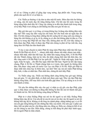 trí vô sư. Chúng ta phải cố gắng dẹp vọng tưởng, dẹp phiền não. Vọng tưởng,
phiền não sạch thì trí vô sư hiện ra.
Các Thiền sư thường ví dụ tâm ta như một hồ nước. Đêm rằm trên hư không
có trăng, nếu hồ nước đục thì trăng không hiện. Chỉ khi nào hồ nước trong thì
bóng trăng hiện dưới đáy hồ. Cũng vậy chúng ta tu đến tâm thanh tịnh trong sáng,
sẽ tự thấy Phật ở nơi chúng ta chớ không tìm đầu non góc bể nào cả.
Bây giờ tâm quý vị có lóng, có trong không hay là đang như những đám mây
dày mịt? Hết vọng này đến vọng kia che hoài, bởi che hoài nên nó ngầu đục dơ
bẩn. Chỉ khi chúng ta lóng được những thứ đó xuống thì trí sáng suốt của chúng ta
bừng lên chớ không có gì lạ, trí ấy chúng ta có sẵn chớ không phải từ đâu ra. Cho
nên sự tu trong đạo Phật hết sức thực tiễn, không phải mơ hồ. Giờ đây chúng ta
hiểu được đạo Phật, thấy rõ được đạo Phật nên chúng ta phải nỗ lực tinh tấn, ứng
dụng theo lời Phật cho tâm thanh tịnh.
Ví dụ vị nào chuyên tu niệm Phật thì ráng niệm Phật được nhất tâm bất loạn.
Kinh Di Đà Phật nói rất rõ: "... nhược nhất nhật, nhược nhị nhật, nhược tam nhật...
nhược thất nhật, nhất tâm bất loạn. Kỳ nhân lâm mạng chung thời, A Di Đà Phật
dữ chư Thánh chúng, hiện tại kỳ tiền, thị nhân chung thời tâm bất điên đảo, tức
đắc vãng sanh A Di Đà Phật Cực lạc quốc độ". Nghĩa là: Hoặc một ngày, hoặc hai
ngày, hoặc ba ngày... cho đến bảy ngày nhất tâm bất loạn. Người ấy khi sắp mạng
chung, Phật A Di Đà và Thánh chúng hiện ra ở trước, tâm người ấy không điên
đảo, liền được vãng sanh cõi nước Cực Lạc của Phật A Di Đà. Hiện giờ Phật tử
được nhất tâm chưa hay là thiên tâm, vạn tâm? Bởi vậy mà nói niệm Phật không
thấy linh, vì đâu có nhất tâm. Phải nhất tâm, chừng đó mới thấy Phật.
Tu Thiền cũng vậy, Thiền mà không định cũng không bao giờ ngộ, không
bao giờ giác. Vì vậy phải định, có định mới được giác ngộ. Như vậy đạo Phật dạy
không riêng khác, chỗ mục đích cứu kính đều gặp nhau. Chỉ tại chúng ta tu lơ mơ
nên thành có khác.
Tôi nêu lên những điều này cho quý vị nhận ra cội gốc của đạo Phật, giúp
quý vị thấy được con đường tu đúng đắn không bị lầm lẫn mà trở thành mất gốc,
trở thành mê tín. Mê tín thì không xứng đáng là Phật tử.
Phật tử ở chùa Hoằng Pháp mà mê tín thì người ta nói thầy Hoằng Pháp
không khéo dạy đệ tử. Còn nếu đệ tử của tôi mà cứ tin như vậy thì người ta nói tôi
không biết dạy đệ tử. Không có đủ lòng tin chánh pháp, chẳng những quý vị có lỗi
mà còn gây tiếng không tốt cho những bậc thầy của mình. Cho nên quý vị phải can
đảm, biết sai phải sửa bỏ, chớ đừng nắm níu, đừng sợ. Điều sai, chúng ta biết rõ nó
sai thì chúng ta sửa liền. Điều đúng, chúng ta biết đúng thì phải thực hành ngay.
Đó là người Phật tử chân chánh.
 