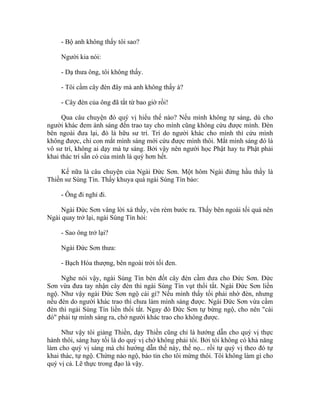 - Bộ anh không thấy tôi sao?
Người kia nói:
- Dạ thưa ông, tôi không thấy.
- Tôi cầm cây đèn đây mà anh không thấy à?
- Cây đèn của ông đã tắt từ bao giờ rồi!
Qua câu chuyện đó quý vị hiểu thế nào? Nếu mình không tự sáng, dù cho
người khác đem ánh sáng đến trao tay cho mình cũng không cứu được mình. Đèn
bên ngoài đưa lại, đó là hữu sư trí. Trí do người khác cho mình thì cứu mình
không được, chỉ con mắt mình sáng mới cứu được mình thôi. Mắt mình sáng đó là
vô sư trí, không ai dạy mà tự sáng. Bởi vậy nên người học Phật hay tu Phật phải
khai thác trí sẵn có của mình là quý hơn hết.
Kế nữa là câu chuyện của Ngài Đức Sơn. Một hôm Ngài đứng hầu thầy là
Thiền sư Sùng Tín. Thấy khuya quá ngài Sùng Tín bảo:
- Ông đi nghỉ đi.
Ngài Đức Sơn vâng lời xá thầy, vén rèm bước ra. Thấy bên ngoài tối quá nên
Ngài quay trở lại, ngài Sùng Tín hỏi:
- Sao ông trở lại?
Ngài Đức Sơn thưa:
- Bạch Hòa thượng, bên ngoài trời tối đen.
Nghe nói vậy, ngài Sùng Tín bèn đốt cây đèn cầm đưa cho Đức Sơn. Đức
Sơn vừa đưa tay nhận cây đèn thì ngài Sùng Tín vụt thổi tắt. Ngài Đức Sơn liền
ngộ. Như vậy ngài Đức Sơn ngộ cái gì? Nếu mình thấy tối phải nhờ đèn, nhưng
nếu đèn do người khác trao thì chưa làm mình sáng được. Ngài Đức Sơn vừa cầm
đèn thì ngài Sùng Tín liền thổi tắt. Ngay đó Đức Sơn tự bừng ngộ, cho nên "cái
đó" phải tự mình sáng ra, chớ người khác trao cho không được.
Như vậy tôi giảng Thiền, dạy Thiền cũng chỉ là hướng dẫn cho quý vị thực
hành thôi, sáng hay tối là do quý vị chớ không phải tôi. Bởi tôi không có khả năng
làm cho quý vị sáng mà chỉ hướng dẫn thế này, thế nọ... rồi tự quý vị theo đó tự
khai thác, tự ngộ. Chừng nào ngộ, báo tin cho tôi mừng thôi. Tôi không làm gì cho
quý vị cả. Lẽ thực trong đạo là vậy.
 