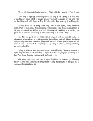 Để kết thúc buổi nói chuyện hôm nay, tôi xin nhắc lại cho quý vị Phật tử nhớ:
- Đạo Phật là đạo dạy cho chúng ta đầy đủ lòng tự tín. Chúng ta tu theo Phật
là tin chắc nơi mình. Mình có quyền tạo cái vui, mình có quyền gây cái khổ. Khổ
vui do chính mình, chớ không ai đem đến cho mình. Hiểu như vậy là có đức tự tín.
- Chúng ta có đủ khả năng thành Phật. Phật là con người, chúng ta là con
người. Phật có tánh giác, chúng ta cũng có tánh giác. Nếu chúng ta quyết tâm tu
rồi cũng sẽ thành Phật, không nghi ngờ. Như vậy, tất cả chúng ta ai có đủ ý chí
quyết liệt tu hành thì trên đường tu nhất định chúng ta sẽ thành công.
- Có đủ ý chí quyết liệt rồi thì đối với xã hội, đối với hoàn cảnh đất nước của
mình đang nghèo, chúng ta cố gắng tạo cho được những nhân tốt thì quả tốt sẽ đến,
chúng ta xây dựng một xã hội cố gắng vươn lên. Đó là đem lại sức mạnh cho đất
nước, cho xứ sở của mình. Không nên ỷ lại hay trông chờ, không nên sợ sệt những
quyền lực vô nghĩa.
Chúng ta phải can đảm, phải nhìn thẳng, phải thấy đúng. Như vậy mới thật là
người Phật tử chân chánh, mới thật là người biết đạo; bằng ngược lại chúng ta tu
theo Phật chỉ có danh tự, chớ thực chất không có gì cả.
Vậy mong rằng tất cả quý Phật tử nghe tôi giảng, xét cho thật kỹ, nếu đúng
thì quý vị phải phát tâm quyết liệt thực hành và ứng dụng tu cho có kết quả. Đó là
chỗ mong đợi của chúng tôi.
 