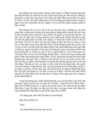 Qua những câu chuyện trên, chúng ta thấy người tu Thiền là người đang đào
bới thửa đất tâm của mình để tìm cho ra hòn ngọc trong đó. Đến khi nào chúng ta
phát hiện và nắm hòn ngọc được rồi là điều quý nhất, đáng mừng nhất của người
tu. Được "cái đó" mới gọi là chân thật, còn tất cả những gì chúng ta hiểu, chúng ta
nghe ai nói chỉ là phụ thôi. Đó là ý nghĩa vô sư trí mà mỗi người chúng ta phải tự
thấy, tự biết.
Nếu không nhờ vô sư trí thì có lẽ các nhà khoa học sẽ không có các phát
minh. Bởi vì phát minh là thấy biết, phát hiện ra những điều từ trước đến giờ chưa
ai biết; mà điều chưa ai biết thì ai dạy mình? Chỉ người có chí dồn hết tâm lực vào
một việc, rồi ngày nào tự bừng sáng lên, gọi là phát minh. Người thế gian lo giúp
cho đời nên phát minh vật chất, còn chúng ta tu hành thì lo phát minh cái sẵn có
của mình. "Cái đó" bị chôn vùi, bây giờ chúng ta phải làm cho nó sáng ra, hiển
bày ra. Khi được sáng, được hiển bày rồi thì lúc đó chúng ta phải làm gì nữa, chui
vô non vô núi ở cho đến chết luôn phải không? Khi mình nhận được hòn ngọc thật
và biết mọi người cũng đều có hòn ngọc đó nhưng họ quên, thì chúng ta khởi lòng
từ bi thương tất cả, muốn chỉ anh có, tôi có, người khác có. Chỉ ra hòn ngọc của
mỗi người sẵn có là cái chỉ bình đẳng, không thiên vị. Dù kẻ đó là quan nhưng ông
quên, mình cũng thương như người khác, còn kẻ cùng đinh mà quên thì mình cũng
thương như ông quan. Bởi vì chúng ta chỉ thương cái mê, cái quên của họ thôi.
Nếu nói thấy ai nghèo mình thương, còn người giàu không thương, như vậy là mất
bình đẳng. Thương cái mê, cái quên vì họ có của báu mà không nhớ, nên người
nào quên chúng ta cũng thương, như vậy lòng thương đó mới bình đẳng. Chính vì
ai cũng có của báu, có hòn ngọc quý, nên dù nam hay nữ cũng tu thành Phật được
hết. Chỉ quên thì không có, còn nhớ và ráng tu là được. Thế nên tinh thần Thiền
tông hết sức bình đẳng, nam nữ như nhau, ai cũng có hòn ngọc quý nên ai cũng có
quyền thành Phật cả.
Trong kinh Pháp Hoa, phẩm Đề Bà Đạt Đa, có Long Nữ được ngài Văn Thù
giáo hóa. Ngài Văn Thù nói với ngài Xá Lợi Phất: "Long Nữ này sẽ thành Phật",
ngài Xá Lợi Phất không tin vì người nữ và hơn nữa là súc sanh thì làm gì thành
Phật được. Long Nữ nghe nói như vậy liền đem viên ngọc minh châu dâng lên
cúng dường Phật. Phật nhận, Long Nữ hỏi ngài Xá Lợi Phất:
- Tôi dâng ngọc, đức Thế Tôn nhận có mau không?
Ngài Xá Lợi Phất nói:
- Mau.
- Tôi thành Phật cũng mau như vậy đó.
 