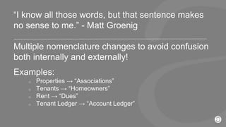 2016 © AppFolio, Inc. Confidential.
“I know all those words, but that sentence makes
no sense to me.” - Matt Groenig
Multiple nomenclature changes to avoid confusion
both internally and externally!
Examples:
o Properties → “Associations”
o Tenants → “Homeowners”
o Rent → “Dues”
o Tenant Ledger → “Account Ledger”
 