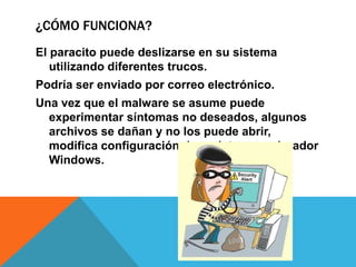 ¿CÓMO FUNCIONA?
El paracito puede deslizarse en su sistema
utilizando diferentes trucos.
Podría ser enviado por correo electrónico.
Una vez que el malware se asume puede
experimentar síntomas no deseados, algunos
archivos se dañan y no los puede abrir,
modifica configuración de registro y explorador
Windows.
 