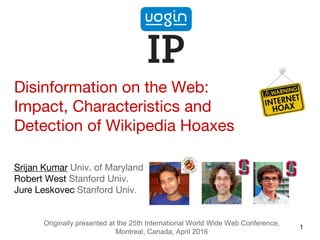 Disinformation on the Web:
Impact, Characteristics and
Detection of Wikipedia Hoaxes
Srijan Kumar Univ. of Maryland
Robert West Stanford Univ.
Jure Leskovec Stanford Univ.
1
Originally presented at the 25th International World Wide Web Conference,
Montreal, Canada, April 2016
 