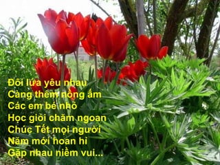 Đôi lứa yêu nhau Càng thêm nồng ấm Các em bé nhỏ Học giỏi chăm ngoan Chúc Tết mọi người Năm mới hoan hỉ Gặp nhau niềm vui...