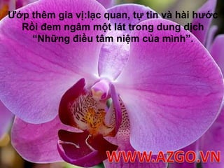 Ướp thêm gia vị:lạc quan, tự tin và hài hướcRồi đem ngâm một lát trong dung dịch “Những điều tâm niệm của mình”.WWW.AZGO.VN