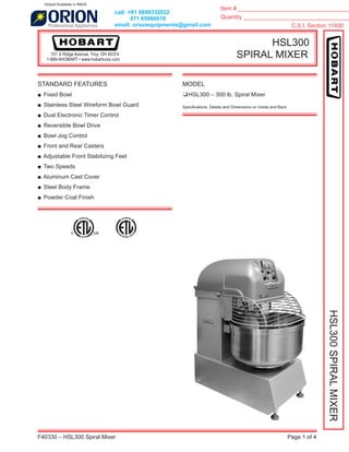 Item # ____________________________________
Quantity __________________________________
C.S.I. Section 11400
F40330 – HSL300 Spiral Mixer Page 1 of 4
HSL300
SPIRAL MIXER701 S Ridge Avenue, Troy, OH 45374
1-888-4HOBART • www.hobartcorp.com
HSL300SPIRALMIXER
STANDARD FEATURES
■ Fixed Bowl
■ Stainless Steel Wireform Bowl Guard
■ Dual Electronic Timer Control
■ Reversible Bowl Drive
■ Bowl Jog Control
■ Front and Rear Casters
■ Adjustable Front Stabilizing Feet
■ Two Speeds
■ Aluminum Cast Cover
■ Steel Body Frame
■ Powder Coat Finish
MODEL
❑HSL300 – 300 lb. Spiral Mixer
Speciﬁcations, Details and Dimensions on Inside and Back.
call: +91 9899332022
011 65666618
email: orionequipments@gmail.com
Hobart Available in INDIA
 